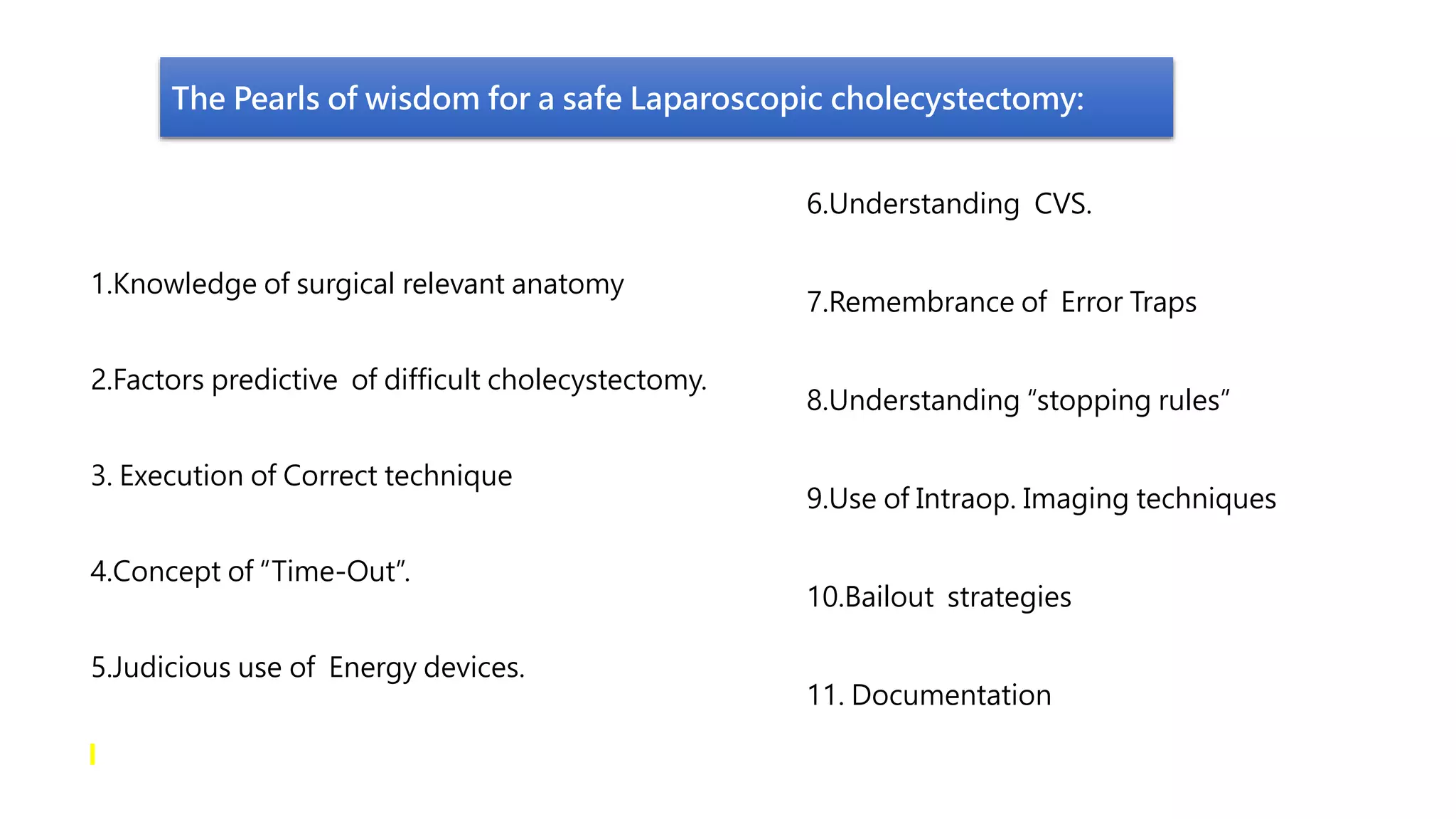The Pearls of wisdom for a safe Laparoscopic cholecystectomy:
1.Knowledge of surgical relevant anatomy
2.Factors predictive of difficult cholecystectomy.
3. Execution of Correct technique
4.Concept of “Time-Out”.
5.Judicious use of Energy devices.
6.Understanding CVS.
7.Remembrance of Error Traps
8.Understanding “stopping rules”
9.Use of Intraop. Imaging techniques
10.Bailout strategies
11. Documentation
 