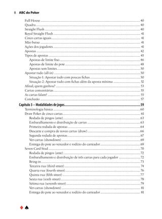 ABC do Poker

       Full House.............................................................................................................40
       Quadra..................................................................................................................40
       Straight Flush........................................................................................................40
       Royal Straight Flush............................................................................................... 41
       Cinco cartas iguais................................................................................................. 41
       Mão baixa............................................................................................................. 41
       Ações dos jogadores............................................................................................... 41
       Apostas................................................................................................................. 42
       Tipos de apostas.................................................................................................... 45
          Apostas de limite fixo........................................................................................46
          Apostas de limite do pote..................................................................................48
          Apostas sem limites. .........................................................................................50
                                     .
       Apostar tudo (all-in)..............................................................................................50
          Situação 1: Apostar tudo com poucas fichas.......................................................50
          Situação 2: Apostar tudo com fichas além da aposta mínima.............................. 52
       Afinal, quem ganhou?............................................................................................ 53
       Cartas comunitárias. ............................................................................................. 55
                                 .
       As cartas falam!..................................................................................................... 55
       Conclusão............................................................................................................. 57
  Capítulo 3 – Modalidades de jogos........................................................................................ 59
       Terminologia básica...............................................................................................60
       Draw Poker de cinco cartas. ................................................................................... 61
                                          .
          Rodada de pingos (ante).................................................................................... 63
          Embaralhamento e distribuição de cartas.......................................................... 63
          Primeira rodada de apostas...............................................................................64
          Descarte e compra de novas cartas (draw)..........................................................66
          Segunda rodada de apostas. .............................................................................. 67
                                               .
          Ver-cartas (showdown)...................................................................................... 69
          Entrega do pote ao vencedor e rodízio do carteador............................................ 69
       Seven-Card Stud.................................................................................................... 70
          Rodada de pingos (ante).................................................................................... 72
          Embaralhamento e distribuição de três cartas para cada jogador........................ 72
          Bring-in............................................................................................................ 73
          Terceira rua (third street)................................................................................... 74
          Quarta rua (fourth street).................................................................................. 76
          Quinta rua (fifth street).....................................................................................77
          Sexta rua (sixth street). ..................................................................................... 78
                                        .
          Sétima rua (seventh street)................................................................................. 79
          Ver-cartas (showdown)...................................................................................... 81
          Entrega do pote ao vencedor e rodízio do carteador............................................ 81



  ♦♠
 