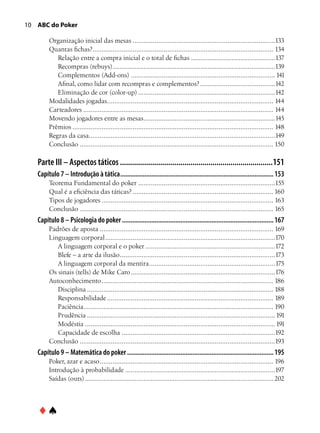 10 ABC do Poker

        Organização inicial das mesas...............................................................................133
        Quantas fichas?. .................................................................................................. 134
                           .
           Relação entre a compra inicial e o total de fichas...............................................137
           Recompras (rebuys). ........................................................................................139
                                      .
           Complementos (Add-ons)................................................................................ 141
           Afinal, como lidar com recompras e complementos?..........................................142
           Eliminação de cor (color-up)............................................................................142
        Modalidades jogadas. .......................................................................................... 144
                                   .
        Carteadores......................................................................................................... 144
        Movendo jogadores entre as mesas. .......................................................................145
                                                       .
        Prêmios............................................................................................................... 148
        Regras da casa. .....................................................................................................149
                         .
        Conclusão........................................................................................................... 150

   Parte III – Aspectos táticos.............................................................................151
   Capítulo 7 – Introdução à tática.......................................................................................... 153
        Teorema Fundamental do poker............................................................................155
        Qual é a eficiência das táticas?.............................................................................. 160
        Tipos de jogadores............................................................................................... 163
        Conclusão........................................................................................................... 165
   Capítulo 8 – Psicologia do poker......................................................................................... 167
        Padrões de aposta................................................................................................ 169
        Linguagem corporal..............................................................................................170
           A linguagem corporal e o poker........................................................................172
           Blefe – a arte da ilusão......................................................................................173
           A linguagem corporal da mentira. ....................................................................175
                                                        .
        Os sinais (tells) de Mike Caro................................................................................176
        Autoconhecimento............................................................................................... 186
           Disciplina....................................................................................................... 188
           Responsabilidade............................................................................................ 189
           Paciência........................................................................................................ 190
           Prudência........................................................................................................ 191
           Modéstia......................................................................................................... 191
           Capacidade de escolha.....................................................................................192
        Conclusão............................................................................................................193
   Capítulo 9 – Matemática do poker...................................................................................... 195
        Poker, azar e acaso................................................................................................ 196
        Introdução à probabilidade...................................................................................197
        Saídas (outs)........................................................................................................ 202




   ♦♠
 