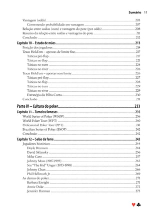 Sumário 11

     Vantagem (odds).................................................................................................. 205
        Convertendo probabilidade em vantagem........................................................ 207
     Relação entre saídas (outs) e vantagem do pote (pot odds)..................................... 208
     Resumo da relação entre saídas e vantagens do pote............................................... 211
     Conclusão............................................................................................................212
Capítulo 10 – Estudo de mãos............................................................................................. 213
     Posição dos jogadores. ..........................................................................................214
                               .
     Texas Hold’em – apostas de limite fixo. .................................................................217
                                                        .
        Táticas pré-flop................................................................................................217
        Táticas no flop.................................................................................................221
        Táticas no turn............................................................................................... 224
        Táticas no river............................................................................................... 226
     Texas Hold’em – apostas sem limite...................................................................... 226
        Táticas pré-flop............................................................................................... 227
        Táticas no flop................................................................................................ 228
        Táticas no turn............................................................................................... 229
        Táticas no river............................................................................................... 229
        Estratégia da Pilha Curta. ............................................................................... 230
                                         .
     Conclusão............................................................................................................ 231

Parte IV – Cultura do poker.............................................................................233
Capítulo 11 – Torneios famosos.......................................................................................... 235
     World Series of Poker (WSOP).............................................................................. 236
     World Poker Tour (WPT)..................................................................................... 240
     Professional Poker Tour (PPT). ..............................................................................241
                                           .
     Brazilian Series of Poker (BSOP)........................................................................... 242
     Conclusão........................................................................................................... 242
Capítulo 12 – Salão da fama............................................................................................... 243
     Jogadores históricos............................................................................................. 244
        Doyle Brunson................................................................................................ 244
        David Sklansky............................................................................................... 256
        Mike Caro...................................................................................................... 257
        Johnny Moss (1907-1995)................................................................................. 263
        Stu “The Kid” Ungar (1953-1998)..................................................................... 264
        Johnny Chan.................................................................................................. 266
        Phil Hellmuth Jr.............................................................................................. 269
     As damas do poker. ..............................................................................................271
                         .
        Barbara Enright...............................................................................................271
        Annie Duke.................................................................................................... 272
        Jennifer Harman............................................................................................. 275



                                                                                                                    ♥♣
 