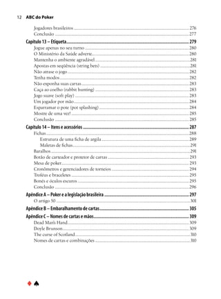 12 ABC do Poker

        Jogadores brasileiros............................................................................................ 276
        Conclusão........................................................................................................... 277
   Capítulo 13 – Etiqueta........................................................................................................ 279
        Jogue apenas no seu turno................................................................................... 280
        O Ministério da Saúde adverte.............................................................................. 280
        Mantenha o ambiente agradável............................................................................281
        Apostas em seqüência (string bets)........................................................................281
        Não atrase o jogo................................................................................................. 282
        Tenha modos....................................................................................................... 282
        Não exponha suas cartas...................................................................................... 283
        Caça ao coelho (rabbit hunting)........................................................................... 283
        Jogo suave (soft play)........................................................................................... 283
        Um jogador por mão............................................................................................ 284
        Esparramar o pote (pot splashing)........................................................................ 284
        Mostre de uma vez!.............................................................................................. 285
        Conclusão........................................................................................................... 285
   Capítulo 14 – Itens e acessórios.......................................................................................... 287
        Fichas.................................................................................................................. 288
           Estrutura de uma ficha de argila...................................................................... 289
           Maletas de fichas. ............................................................................................291
                                    .
        Baralhos...............................................................................................................291
        Botão de carteador e protetor de cartas................................................................. 293
        Mesa de poker..................................................................................................... 293
        Cronômetros e gerenciadores de torneios.............................................................. 294
        Troféus e braceletes.............................................................................................. 295
        Bonés e óculos escuros......................................................................................... 295
        Conclusão........................................................................................................... 296
   Apêndice A – Poker e a legislação brasileira........................................................................ 297
        O artigo 50...........................................................................................................301
   Apêndice B – Embaralhamento de cartas............................................................................ 305
   Apêndice C – Nomes de cartas e mãos................................................................................. 309
        Dead Man’s Hand................................................................................................. 309
        Doyle Brunson. ................................................................................................... 309
                       .
        The curse of Scotland............................................................................................310
        Nomes de cartas e combinações............................................................................310




   ♦♠
 