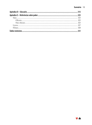 Sumário 13

Apêndice D – Glossário....................................................................................................... 315
Apêndice E – Referências sobre poker................................................................................. 325
      Sites. ................................................................................................................... 325
           .
          Oficiais........................................................................................................... 325
          Não oficiais. ................................................................................................... 325
                            .
      Livros.................................................................................................................. 327
      Filmes................................................................................................................. 328
Índice remissivo................................................................................................................. 331




                                                                                                                           ♥♣
 
