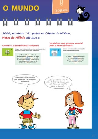 O MUNDO
Integrar os princípios do desenvolvimento sustentável
e reverter a perda de recursos ambientais.
Atender as necessidades especiais dos
países menos desenvolvidos.
GEOG A
R FIA
Estabelecer uma parceria mundial
para o desenvolvimento
Garantir a sustentabilidade ambiental
O Brasil é proativo e inovador
na promoção de parcerias
globais usando a cooperação
Sul-Sul como veículo.
O Brasil reduziu o índice de
desmatamento, o consumo de gases
que provocam o buraco na camada
de ozônio e aumentou sua eficiência
energética com o maior uso de
fontes renováveis de energia.
A professora disse também
que saúde não é só ausência
de doenças!
Acho que está na hora de
falar de tudo aquilo que afeta
e até determina a saúde.
Como se chama?...
2000, reunindo 191 países na Cúpula do Milênio,
Metas do Milênio até 2015:
17
 