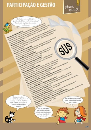 Ei, esperem aí um
momento! Vocês estão colocando
a carroça na frente dos bois!
Onde estão os princípios do
SUS que fundamentam
tudo???
CIÊNCIA
POLÍTICA
Necessitam de auxílio para
questões jurídicas e administrativas?
Vou tentar explicar em poucas
palavras...
PARTICIPAÇÃO E GESTÃO
Ai, ai, não basta
esse Aurélio falante,
lá vem esse gato filósofo
com essa história de
princípios!
Mas Aristóteles tem razão,
Davi! Vamos ver o que ele
tem a dizer...
Sistema Único de Saúde (SUS)
Conjunto de ações e serviços de saúde, prestados por órgãos e instituições
públicas federais, estaduais e municipais e pelo setor privado e organizações
não governamentais, por meio de contratos e convênios. Está organizado em redes
regionalizadas e hierarquizadas com direção única em cada esfera do governo.
Ministério da Saúde (MS)
Gestor Nacional do SUS, formula, normatiza, fiscaliza, monitora e avalia políticas e ações,
em articulação com o CNS. Atua no âmbito da CIT para pactuar o Plano Nacional de Saúde.
Integram também sua estrutura: Fiocruz, Funasa, Anvisa, ANS, Hemobras, Inca, Into e
oito hospitais federais.
Secretaria Estadual de Saúde (SES)
Participa das formulações de políticas e ações de saúde, presta apoio aos municípios
em articulação com o conselho estadual e participa da CIB para aprovar e
implantar o plano estadual de saúde.
Secretaria Municipal de Saúde (SMS)
Planeja, organiza, controla, avalia e executa ações e serviços de saúde
em articulação com o conselho municipal e a esfera estadual para
aprovar e implantar o plano municipal de saúde.
Conselhos de Saúde (municipal e estadual)
São 26 conselhos estaduais, um no DF e 5.562 conselhos municipais
que atuam como instância da participação social e controle das
políticas e planos de saúde.
Conselho Nacional de Saúde (CNS)
O CNS propõe, delibera, monitora e avalia as políticas e o plano de saúde
adotados nas três esferas de governo. É composto por 48 instituições,
metade representando entidades de usuários e movimentos sociais.
Conselho Nacional de Secretários de Saúde (Conass)
Entidade representante das secretarias estaduais de saúde e do Distrito Federal, integra
a CIT e atua em prol de ações e serviços de saúde.
Conselho Nacional de Secretarias Municipais de Saúde (Conasems)
Entidade representante das secretarias municipais de saúde , integra a CIT e atua em prol
de ações e serviços de saúde.
Conselho de Secretarias Municipais de Saúde (Cosems)
Representação estadual do Conasems, integra o CIB, articula e mobiliza os secretários
municipais para o intercâmbio de experiências e fortalecimento das políticas de saúde.
Comissão Intergestores Tripartite (CIT)
Instância deliberativa que integra gestores municipais, estaduais e federais para o planejamento,
implementação e avaliação de políticas e planos de saúde.
Comissão Intergestores Bipartite (CIB)
Instância deliberativa que integra gestores estaduais e municipais para o planejamento,
implementação e avaliação de políticas e planos de saúde.
Mesa Nacional de Negociação Permanente do SUS (MNNP-SUS)
Criada em 2003, a MNNP-SUS reúne gestores e trabalhadores para negociação e aperfeiçoamento
das relações de trabalho no setor Saúde.
19
 