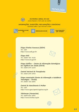 TECNOLOGIA
Disque Direitos Humanos (SEDH)
Tel.: 100
http://www.sedh.gov.br
Disque ANS
Tel.: 0800 701 9656
http://www.ans.gov.br
Disque Notifica – Centro de Informações Estratégicas
em Vigilância em Saúde (CIEVS)
Tel.: 0800 644 6645
Central Nacional de Transplantes
Tel.: 0800 644 6445
Disque Intoxicação (Centro de Informação e Assistência
Toxicológica - Anvisa)
Tel.: 0800 722 6001
Central de Atendimento à Mulher
Tel.: 180
http://www.agenciapatriciagalvao.org.br
TeleHansen (Hanseníase)
Tel.: 0800 026 2001
http://www.morhan.org.br
OUVIDORIA DO SUS
136
Caixa Postal 6216
CEP: 70740-971
OUVIDORIA-GERAL DO SUS
Juntos fazendo o SUS cada vez melhor
INFORMAÇÕES, SUGESTÕES, RECLAMAÇÕES E DENÚNCIAS
Queremos saber o que você tem a dizer
25
 