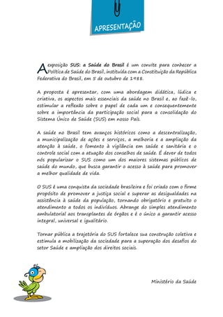 Aexposição SUS: a Saúde do Brasil é um convite para conhecer a
Política de Saúde do Brasil, instituída com a Constituição da República
Federativa do Brasil, em 5 de outubro de 1988.
A proposta é apresentar, com uma abordagem didática, lúdica e
criativa, os aspectos mais essenciais da saúde no Brasil e, ao fazê-lo,
estimular a reflexão sobre o papel de cada um e consequentemente
sobre a importância da participação social para a consolidação do
Sistema Único de Saúde (SUS) em nosso País.
A saúde no Brasil tem avanços históricos como a descentralização,
a municipalização de ações e serviços, a melhoria e a ampliação da
atenção à saúde, o fomento à vigilância em saúde e sanitária e o
controle social com a atuação dos conselhos de saúde. É dever de todos
nós popularizar o SUS como um dos maiores sistemas públicos de
saúde do mundo, que busca garantir o acesso à saúde para promover
a melhor qualidade de vida.
O SUS é uma conquista da sociedade brasileira e foi criado com o firme
propósito de promover a justiça social e superar as desigualdades na
assistência à saúde da população, tornando obrigatório e gratuito o
atendimento a todos os indivíduos. Abrange do simples atendimento
ambulatorial aos transplantes de órgãos e é o único a garantir acesso
integral, universal e igualitário.
Tornar pública a trajetória do SUS fortalece sua construção coletiva e
estimula a mobilização da sociedade para a superação dos desafios do
setor Saúde e ampliação dos direitos sociais.
Ministério da Saúde
APRESENTAÇÃO
 