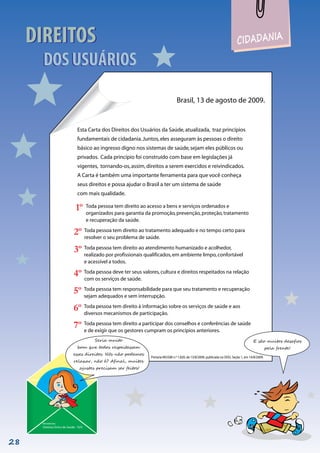 CIDADANIA
DIREITOS
DOS USUÁRIOS
DIREITOS
DOS USUÁRIOS
Brasil, 13 de agosto de 2009.
Esta Carta dos Direitos dos Usuários da Saúde,atualizada, traz princípios
fundamentais de cidadania.Juntos,eles asseguram às pessoas o direito
básico ao ingresso digno nos sistemas de saúde,sejam eles públicos ou
privados. Cada princípio foi construído com base em legislações já
vigentes, tornando-os,assim,direitos a serem exercidos e reivindicados.
A Carta é também uma importante ferramenta para que você conheça
seus direitos e possa ajudar o Brasil a ter um sistema de saúde
com mais qualidade.
Remetente:
Sistema Único de Saúde - SUS
Portaria MS/GM n.º 1.820, de 13/8/2009, publicada no DOU, Seção 1, em 14/8/2009.
E são muitos desafios
pela frente!
Seria muito
bom que todos respeitassem
esses direitos. Nós não podemos
relaxar, não é? Afinal, muitos
ajustes precisam ser feitos!
Toda pessoa tem direito ao acesso a bens e serviços ordenados e
organizados para garantia da promoção,prevenção,proteção,tratamento
e recuperação da saúde.
1º
Toda pessoa tem direito ao tratamento adequado e no tempo certo para
resolver o seu problema de saúde.
2º
Toda pessoa tem direito ao atendimento humanizado e acolhedor,
realizado por profissionais qualificados,em ambiente limpo,confortável
e acessível a todos.
3º
Toda pessoa deve ter seus valores,cultura e direitos respeitados na relação
com os serviços de saúde.
4º
Toda pessoa tem responsabilidade para que seu tratamento e recuperação
sejam adequados e sem interrupção.
5º
Toda pessoa tem direito à informação sobre os serviços de saúde e aos
diversos mecanismos de participação.
6º
Toda pessoa tem direito a participar dos conselhos e conferências de saúde
e de exigir que os gestores cumpram os princípios anteriores.
7º
28
 