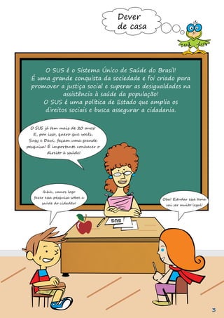 O SUS já tem mais de 20 anos!
E, por isso, quero que vocês,
Susy e Davi, façam uma grande
pesquisa! É importante conhecer o
direito à saúde!
Ihhh, vamos logo
fazer essa pesquisa sobre a
saúde do cidadão!
Oba! Estudar esse tema
vai ser muito legal!
Dever
de casa
O SUS é o Sistema Único de Saúde do Brasil!
É uma grande conquista da sociedade e foi criado para
promover a justiça social e superar as desigualdades na
assistência à saúde da população!
O SUS é uma política de Estado que amplia os
direitos sociais e busca assegurar a cidadania.
3
 