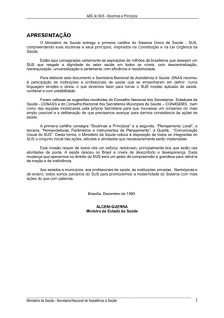 ABC do SUS - Doutrinas e Princípios
Ministério da Saúde - Secretaria Nacional de Assistência à Saúde 2
APRESENTAÇÃO
O Ministério da Saúde entrega a primeira cartilha do Sistema Único de Saúde - SUS,
compreendendo suas doutrinas e seus princípios, inspirados na Constituição e na Lei Orgânica da
Saúde.
Estão aqui consagradas certamente as aspirações de milhões de brasileiros que desejam um
SUS que resgate a dignidade do setor saúde em todos os níveis, com descentralização,
hierarquização, universalização e certamente com eficiência e resolutividade.
Para elaborar este documento a Secretaria Nacional de Assistência à Saúde -SNAS recorreu
à participação de instituições e profissionais de saúde que se empenharam em definir, numa
linguagem simples e direta, o que devemos fazer para tornar o SUS modelo aplicado de saúde,
confiável e com credibilidade.
Foram valiosas as sugestões recolhidas do Conselho Nacional dos Secretários Estaduais de
Saúde - CONASS e do Conselho Nacional dos Secretários Municipais de Saúde – CONASEMS, bem
como das equipes mobilizadas pela própria Secretaria para que houvesse um consenso do mais
amplo possível e a deliberação de que precisamos avançar para darmos consistência às ações de
saúde.
A primeira cartilha consagra “Doutrinas e Princípios” e a segunda, “Planejamento Local”, a
terceira, “Nomenclaturas, Parâmetros e Instrumentos de Planejamento”, a Quarta, “Comunicação
Visual do SUS”. Desta forma, o Ministério da Saúde coloca à disposição de todos os integrantes do
SUS o conjunto inicial das ações, atitudes e atividades que necessariamente serão implantadas.
Esta missão requer de todos nós um esforço redobrado, principalmente dos que estão nas
atividades de ponta. A saúde desceu no Brasil a níveis de desconforto e desesperança. Cada
mudança que operarmos no âmbito do SUS será um gesto de compreensão e grandeza para retirá-la
da inação e da ineficiência.
Aos estados e municípios, aos profissionais de saúde, às instituições privadas, filantrópicas e
de ensino, todos somos parceiros do SUS para promovermos a modernidade do Sistema com mais
ações do que com palavras.
Brasília, Dezembro de 1990.
ALCENI GUERRA
Ministro de Estado da Saúde
 