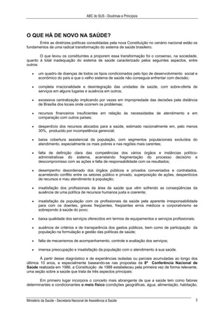 ABC do SUS - Doutrinas e Princípios
Ministério da Saúde - Secretaria Nacional de Assistência à Saúde 3
O QUE HÁ DE NOVO NA SAÚDE?
Entre as diretrizes políticas consolidadas pela nova Constituição no cenário nacional estão os
fundamentos de uma radical transformação do sistema de saúde brasileiro.
O que levou os constituintes a proporem essa transformação foi o consenso, na sociedade,
quanto à total inadequação do sistema de saúde caracterizado pelos seguintes aspectos, entre
outros:
• um quadro de doenças de todos os tipos condicionados pelo tipo de desenvolvimento social e
econômico do país e que o velho sistema de saúde não conseguia enfrentar com decisão;
• completa irracionalidade e desintegração das unidades de saúde, com sobre-oferta de
serviços em alguns lugares e ausência em outros;
• excessiva centralização implicando por vezes em impropriedade das decisões pela distância
de Brasília dos locais onde ocorrem os problemas;
• recursos financeiros insuficientes em relação às necessidades de atendimento e em
comparação com outros países;
• desperdício dos recursos alocados para a saúde, estimado nacionalmente em, pelo menos
30%, produzido por incompetência gerencial;
• baixa cobertura assistencial da população, com segmentos populacionais excluídos do
atendimento, especialmente os mais pobres e nas regiões mais carentes;
• falta de definição clara das competências dos vários órgãos e instâncias político-
administrativas do sistema, acarretando fragmentação do processo decisório e
descompromisso com as ações e falta de responsabilidade com os resultados;
• desempenho desordenado dos órgãos públicos e privados conveniados e contratados,
acarretando conflito entre os setores público e privado, superposição de ações, desperdícios
de recursos e mau atendimento à população;
• insatisfação dos profissionais da área da saúde que vêm sofrendo as conseqüências da
ausência de uma política de recursos humanos justa e coerente;
• insatisfação da população com os profissionais da saúde pela aparente irresponsabilidade
para com os doentes, greves freqüentes, freqüentes erros médicos e corporativismo se
sobrepondo à saúde do povo;
• baixa qualidade dos serviços oferecidos em termos de equipamentos e serviços profissionais;
• ausência de critérios e de transparência dos gastos públicos, bem como de participação da
população na formulação e gestão das políticas de saúde;
• falta de mecanismos de acompanhamento, controle e avaliação dos serviços;
• imensa preocupação e insatisfação da população com o atendimento à sua saúde.
À partir desse diagnóstico e de experiências isoladas ou parciais acumuladas ao longo dos
últimos 10 anos, e especialmente baseando-se nas propostas da 8ª Conferência Nacional de
Saúde realizada em 1986, a Constituição de 1988 estabeleceu pela primeira vez de forma relevante,
uma seção sobre a saúde que trata de três aspectos principais:
Em primeiro lugar incorpora o conceito mais abrangente de que a saúde tem como fatores
determinantes e condicionantes o meio físico (condições geográficas, água, alimentação, habitação,
 