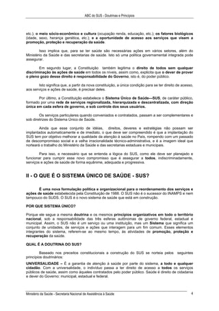ABC do SUS - Doutrinas e Princípios
Ministério da Saúde - Secretaria Nacional de Assistência à Saúde 4
etc.); o meio sócio-econômico e cultura (ocupação renda, educação, etc.); os fatores biológicos
(idade, sexo, herança genética, etc.); e a oportunidade de acesso aos serviços que visem a
promoção, proteção e recuperação da saúde.
Isso implica que, para se ter saúde são necessárias ações em vários setores, além do
Ministério da Saúde e das secretarias de saúde. Isto só uma política governamental integrada pode
assegurar.
Em segundo lugar, a Constituição também legitima o direito de todos sem qualquer
discriminação às ações de saúde em todos os níveis, assim como, explicita que o dever de prover
o pleno gozo desse direito é responsabilidade do Governo, isto é, do poder público.
Isto significa que, a partir da nova constituição, a única condição para se ter direito de acesso,
aos serviços e ações de saúde, é precisar deles.
Por último, a Constituição estabelece o Sistema Único de Saúde—SUS, de caráter público,
formado por uma rede de serviços regionalizada, hierarquizada e descentralizada, com direção
única em cada esfera de governo, e sob controle dos seus usuários.
Os serviços particulares quando conveniados e contratados, passam a ser complementares e
sob diretrizes do Sistema Único de Saúde.
Ainda que esse conjunto de idéias, direitos, deveres e estratégias não possam ser
implantados automaticamente e de imediato, o que deve ser compreendido é que a implantação do
SUS tem por objetivo melhorar a qualidade da atenção à saúde no País, rompendo com um passado
de descompromisso social e a velha irracionalidade técnico-administrativa, e é a imagem ideal que
norteará o trabalho do Ministério da Saúde e das secretarias estaduais e municipais.
Para isso, e necessário que se entenda a lógica do SUS, como ele deve ser planejado e
funcionar para cumprir esse novo compromisso que é assegurar a todos, indiscriminadamente,
serviços e ações de saúde de forma equânime, adequada e progressiva.
II - O QUE É O SISTEMA ÚNICO DE SAÚDE - SUS?
É uma nova formulação política e organizacional para o reordenamento dos serviços e
ações de saúde estabelecida pela Constituição de 1988. O SUS não é o sucessor do INAMPS e nem
tampouco do SUDS. O SUS é o novo sistema de saúde que está em construção.
POR QUE SISTEMA ÚNICO?
Porque ele segue a mesma doutrina e os mesmos princípios organizativos em todo o território
nacional, sob a responsabilidade das três esferas autônomas de governo federal, estadual e
municipal. Assim, o SUS não é um serviço ou uma instituição, mas um Sistema que significa um
conjunto de unidades, de serviços e ações que interagem para um fim comum. Esses elementos
integrantes do sistema, referem-se ao mesmo tempo, às atividades de promoção, proteção e
recuperação da saúde.
QUAL É A DOUTRINA DO SUS?
Baseado nos preceitos constitucionais a construção do SUS se norteia pelos seguintes
princípios doutrinários:
UNIVERSALIDADE – É a garantia de atenção à saúde por parte do sistema, a todo e qualquer
cidadão. Com a universalidade, o indivíduo passa a ter direito de acesso a todos os serviços
públicos de saúde, assim como àqueles contratados pelo poder público. Saúde é direito de cidadania
e dever do Governo: municipal, estadual e federal.
 
