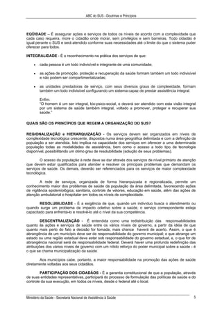 ABC do SUS - Doutrinas e Princípios
Ministério da Saúde - Secretaria Nacional de Assistência à Saúde 5
EQÜIDADE – É assegurar ações e serviços de todos os níveis de acordo com a complexidade que
cada caso requeira, more o cidadão onde morar, sem privilégios e sem barreiras. Todo cidadão é
igual perante o SUS e será atendido conforme suas necessidades até o limite do que o sistema puder
oferecer para todos.
INTEGRALIDADE - É o reconhecimento na prática dos serviços de que:
• cada pessoa é um todo indivisível e integrante de uma comunidade;
• as ações de promoção, proteção e recuperação da saúde formam também um todo indivisível
e não podem ser compartimentalizadas;
• as unidades prestadoras de serviço, com seus diversos graus de complexidade, formam
também um todo indivisível configurando um sistema capaz de prestar assistência integral.
Enfim:
“O homem é um ser integral, bio-psico-social, e deverá ser atendido com esta visão integral
por um sistema de saúde também integral, voltado a promover, proteger e recuperar sua
saúde.”
QUAIS SÃO OS PRINCÍPIOS QUE REGEM A ORGANIZAÇÃO DO SUS?
REGIONALIZAÇÃO e HIERARQUIZAÇÃO - Os serviços devem ser organizados em níveis de
complexidade tecnológica crescente, dispostos numa área geográfica delimitada e com a definição da
população a ser atendida. Isto implica na capacidade dos serviços em oferecer a uma determinada
população todas as modalidades de assistência, bem como o acesso a todo tipo de tecnologia
disponível, possibilitando um ótimo grau de resolubilidade (solução de seus problemas).
O acesso da população à rede deve se dar através dos serviços de nível primário de atenção
que devem estar qualificados para atender e resolver os principais problemas que demandam os
serviços de saúde. Os demais, deverão ser referenciados para os serviços de maior complexidade
tecnológica.
A rede de serviços, organizada de forma hierarquizada e regionalizada, permite um
conhecimento maior dos problemas de saúde da população da área delimitada, favorecendo ações
de vigilância epidemiológica, sanitária, controle de vetores, educação em saúde, além das ações de
atenção ambulatorial e hospitalar em todos os níveis de complexidade.
RESOLUBILIDADE - É a exigência de que, quando um indivíduo busca o atendimento ou
quando surge um problema de impacto coletivo sobre a saúde, o serviço correspondente esteja
capacitado para enfrentá-lo e resolvê-lo até o nível da sua competência.
DESCENTRALIZAÇÃO - É entendida como uma redistribuição das responsabilidades
quanto às ações e serviços de saúde entre os vários níveis de governo, a partir da idéia de que
quanto mais perto do fato a decisão for tomada, mais chance haverá de acerto. Assim, o que é
abrangência de um município deve ser de responsabilidade do governo municipal; o que abrange um
estado ou uma região estadual deve estar sob responsabilidade do governo estadual, e, o que for de
abrangência nacional será de responsabilidade federal. Deverá haver uma profunda redefinição das
atribuições dos vários níveis de governo com um nítido reforço do poder municipal sobre a saúde - é
o que se chama municipalização da saúde.
Aos municípios cabe, portanto, a maior responsabilidade na promoção das ações de saúde
diretamente voltadas aos seus cidadãos.
PARTICIPAÇÃO DOS CIDADÃOS - É a garantia constitucional de que a população, através
de suas entidades representativas, participará do processo de formulação das políticas de saúde e do
controle da sua execução, em todos os níveis, desde o federal até o local.
 