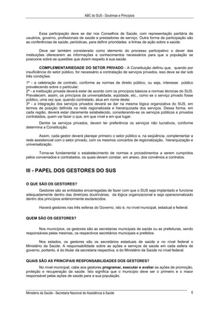 ABC do SUS - Doutrinas e Princípios
Ministério da Saúde - Secretaria Nacional de Assistência à Saúde 6
Essa participação deve se dar nos Conselhos de Saúde, com representação paritária de
usuários, governo, profissionais de saúde e prestadores de serviço. Outra forma de participação são
as conferências de saúde, periódicas, para definir prioridades e linhas de ação sobre a saúde.
Deve ser também considerado como elemento do processo participativo o dever das
instituições oferecerem as informações e conhecimentos necessários para que a população se
posicione sobre as questões que dizem respeito à sua saúde.
COMPLEMENTARIEDADE DO SETOR PRIVADO - A Constituição definiu que, quando por
insuficiência do setor público, for necessário a contratação de serviços privados, isso deve se dar sob
três condições:
1ª - a celebração de contrato, conforme as normas de direito público, ou seja, interesse público
prevalecendo sobre o particular;
2ª - a instituição privada deverá estar de acordo com os princípios básicos e normas técnicas do SUS.
Prevalecem, assim, os princípios da universalidade, eqüidade, etc., como se o serviço privado fosse
público, uma vez que, quando contratado, atua em nome deste;
3ª - a integração dos serviços privados deverá se dar na mesma lógica organizativa do SUS, em
termos de posição definida na rede regionalizada e hierarquizada dos serviços. Dessa forma, em
cada região, deverá estar claramente estabelecido, considerando-se os serviços públicos e privados
contratados, quem vai fazer o que, em que nível e em que lugar.
Dentre os serviços privados, devem ter preferência os serviços não lucrativos, conforme
determina a Constituição.
Assim, cada gestor deverá planejar primeiro o setor público e, na seqüência, complementar a
rede assistencial com o setor privado, com os mesmos concertos de regionalização, hierarquização e
universalização.
Torna-se fundamental o estabelecimento de normas e procedimentos a serem cumpridos
pelos conveniados e contratados, os quais devem constar, em anexo, dos convênios e contratos.
III - PAPEL DOS GESTORES DO SUS
O QUE SÃO OS GESTORES?
Gestores são as entidades encarregadas de fazer com que o SUS seja implantado e funcione
adequadamente dentro das diretrizes doutrinárias, da lógica organizacional e seja operacionalizado
dentro dos princípios anteriormente esclarecidos.
Haverá gestores nas três esferas do Governo, isto é, no nível municipal, estadual e federal.
QUEM SÃO OS GESTORES?
Nos municípios, os gestores são as secretarias municipais de saúde ou as prefeituras, sendo
responsáveis pelas mesmas, os respectivos secretários municipais e prefeitos.
Nos estados, os gestores são os secretários estaduais de saúde e no nível federal o
Ministério da Saúde. A responsabilidade sobre as ações e serviços de saúde em cada esfera de
governo, portanto, é do titular da secretaria respectiva, e do Ministério da Saúde no nível federal.
QUAIS SÃO AS PRINCIPAIS RESPONSABILIDADES DOS GESTORES?
No nível municipal, cabe aos gestores programar, executar e avaliar as ações de promoção,
proteção e recuperação da saúde. Isto significa que o município deve ser o primeiro e o maior
responsável pelas ações de saúde para a sua população.
 