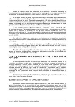 ABC do SUS - Doutrinas e Princípios
Ministério da Saúde - Secretaria Nacional de Assistência à Saúde 7
Como os serviços devem ser oferecidos em quantidade e qualidade adequadas às
necessidades de saúde da população, ninguém melhor que os gestores municipais para avaliar e
programar as ações de saúde em função da problemática da população do seu município.
O secretário estadual de saúde, como gestor estadual, é o responsável pela coordenação das
ações de saúde do seu estado. Seu plano diretor será a consolidação das necessidades propostas de
cada município, através de planos municipais, ajustados entre si. O estado deverá corrigir distorções
existentes e induzir os municípios ao desenvolvimento das ações. Assim, cabe também aos estados,
planejar e controlar o SUS em seu nível de responsabilidade e executar apenas as ações de saúde
que os municípios não forem capazes e/ou que não lhes couber executar.
A nível federal, o gestor é o Ministério da Saúde, e sua missão é liderar o conjunto de ações
de promoção, proteção e recuperação da saúde, identificando riscos e necessidades nas diferentes
regiões para a melhoria da qualidade de vida do povo brasileiro, contribuindo para o seu
desenvolvimento. Ou seja, ele é o responsável pela formulação, coordenação e controle da política
nacional de saúde. Tem importantes funções no planejamento, financiamento, cooperação técnica o
controle do SUS.
Em cada esfera de governo, o gestor deverá se articular com os demais setores da sociedade
que têm interferência direta ou indireta na área da saúde, fomentando sua integração e participação
no processo.
Ainda que a saúde seja um direito de todos e um dever do Estado, isto não dispensa cada
indivíduo da responsabilidade por seu auto-cuidado, nem as empresas, escolas, sindicatos, imprensa
e associações, de sua participação no processo.
Nas três esferas deverão participar, também, representantes da população, que garantirão,
através do entidades representativas, envolvimento responsável no processo de formulação das
políticas de saúde e no controle da sua execução.
QUEM É O RESPONSÁVEL PELO ATENDIMENTO AO DOENTE E PELA SAÚDE DA
POPULAÇÃO?
O principal responsável deve ser o município, através das suas instituições próprias ou de
instituições contratadas. Sempre que a complexidade do problema extrapolar a capacidade do
município resolvê-lo, o próprio serviço municipal de saúde deve enviar o paciente para outro
município mais próximo, capaz de fornecer a assistência adequada, ou encaminhar o problema para
suportes regionais e estaduais nas áreas de alimentação, saneamento básico, vigilância
epidemiológica e vigilância sanitária. Deverá haver, sempre que possível, uma integração entre os
municípios de uma determinada região para que sejam resolvidos os problemas de saúde da
população.
Conforme o grau de complexidade do problema, entram em ação as secretarias estaduais de
saúde e/ou o próprio Ministério da Saúde.
QUEM DEVE CONTROLAR SE O SUS ESTÁ FUNCIONANDO BEM?
Quem deve controlar é a população; o poder legislativo; e cada gestor das três esferas de
governo. A população deve ter conhecimento de seus direitos e reivindicá-los ao gestor local do SUS
(secretário municipal de saúde), sempre que os mesmos não forem respeitados. O sistema deve criar
mecanismos através dos quais a população possa fazer essas reivindicações. Os Gestores devem,
também, dispor de mecanismos formais de avaliação e controle e democratizar as informações.
 