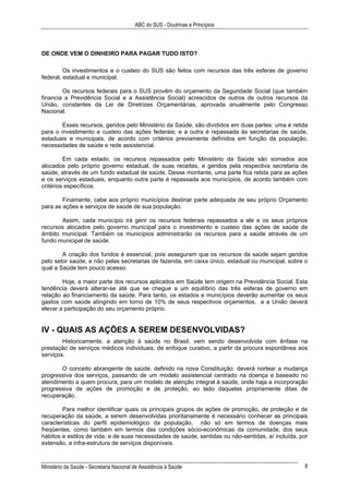 ABC do SUS - Doutrinas e Princípios
Ministério da Saúde - Secretaria Nacional de Assistência à Saúde 8
DE ONDE VEM O DINHEIRO PARA PAGAR TUDO ISTO?
Os investimentos e o custeio do SUS são feitos com recursos das três esferas de governo
federal, estadual e municipal.
Os recursos federais para o SUS provêm do orçamento da Seguridade Social (que também
financia a Previdência Social e a Assistência Social) acrescidos de outros de outros recursos da
União, constantes da Lei de Diretrizes Orçamentárias, aprovada anualmente pelo Congresso
Nacional.
Esses recursos, geridos pelo Ministério da Saúde, são divididos em duas partes: uma é retida
para o investimento e custeio das ações federais; e a outra é repassada às secretarias de saúde,
estaduais e municipais, de acordo com critérios previamente definidos em função da população,
necessidades de saúde e rede assistencial.
Em cada estado, os recursos repassados pelo Ministério da Saúde são somados aos
alocados pelo próprio governo estadual, de suas receitas, e geridos pela respectiva secretaria de
saúde, através de um fundo estadual de saúde. Desse montante, uma parte fica retida para as ações
e os serviços estaduais, enquanto outra parte é repassada aos municípios, de acordo também com
critérios específicos.
Finamente, cabe aos próprio municípios destinar parte adequada de seu próprio Orçamento
para as ações e serviços de saúde de sua população.
Assim, cada município irá gerir os recursos federais repassados a ele e os seus próprios
recursos alocados pelo governo municipal para o investimento e custeio das ações de saúde de
âmbito municipal. Também os municípios administrarão os recursos para a saúde através de um
fundo municipal de saúde.
A criação dos fundos é essencial, pois asseguram que os recursos da saúde sejam geridos
pelo setor saúde, e não pelas secretarias de fazenda, em caixa único, estadual ou municipal, sobre o
qual a Saúde tem pouco acesso.
Hoje, a maior parte dos recursos aplicados em Saúde tem origem na Previdência Social. Esta
tendência deverá alterar-se até que se chegue a um equilíbrio das três esferas de governo em
relação ao financiamento da saúde. Para tanto, os estados e municípios deverão aumentar os seus
gastos com saúde atingindo em torno de 10% de seus respectivos orçamentos, e a União deverá
elevar a participação do seu orçamento próprio.
IV - QUAIS AS AÇÕES A SEREM DESENVOLVIDAS?
Historicamente, a atenção à saúde no Brasil, vem sendo desenvolvida com ênfase na
prestação de serviços médicos individuais, de enfoque curativo, a partir da procura espontânea aos
serviços.
O conceito abrangente de saúde, definido na nova Constituição. deverá nortear a mudança
progressiva dos serviços, passando de um modelo assistencial centrado na doença e baseado no
atendimento a quem procura, para um modelo de atenção integral à saúde, onde haja a incorporação
progressiva de ações de promoção e de proteção, ao lado daquelas propriamente ditas de
recuperação.
Para melhor identificar quais os principais grupos de ações de promoção, de proteção e de
recuperação da saúde, a serem desenvolvidas prioritariamente é necessário conhecer as principais
características do perfil epidemiológico da população, não só em termos de doenças mais
freqüentes, como também em termos das condições sócio-econômicas da comunidade, dos seus
hábitos e estilos de vida, e de suas necessidades de saúde, sentidas ou não-sentidas, aí incluída, por
extensão, a infra-estrutura de serviços disponíveis.
 