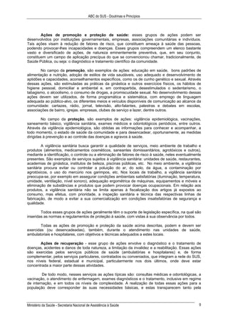 ABC do SUS - Doutrinas e Princípios
Ministério da Saúde - Secretaria Nacional de Assistência à Saúde 9
Ações de promoção e proteção de saúde: esses grupos de ações podem ser
desenvolvidos por instituições governamentais, empresas, associações comunitárias e indivíduos.
Tais ações visam à redução de fatores de risco, que constituem ameaça à saúde das pessoas,
podendo provocar-lhes incapacidades e doenças. Esses grupos compreendem um elenco bastante
vasto e diversificado de ações, de natureza eminentemente preventiva, que, em seu conjunto,
constituem um campo de aplicação precípua do que se convencionou chamar, tradicionalmente, de
Saúde Pública, ou seja: o diagnóstico e tratamento científico da comunidade.
No campo da promoção, são exemplos de ações: educação em saúde, bons padrões de
alimentação e nutrição, adoção de estilos de vida saudáveis, uso adequado e desenvolvimento de
aptidões e capacidades, aconselhamentos específicos, como os de cunho genético e sexual. Através
dessas ações, são estimuladas as práticas da ginástica e outros exercícios físicos, os hábitos de
higiene pessoal, domiciliar e ambiental e, em contrapartida, desestimulados o sedentarismo, o
tabagismo, o alcoolismo, o consumo de drogas, a promiscuidade sexual. No desenvolvimento dessas
ações devem ser utilizados, de forma programática e sistemática, com emprego de linguagem
adequada ao público-alvo, os diferentes meios e veículos disponíveis de comunicação ao alcance da
comunidade: cartazes, rádio, jornal, televisão, alto-falantes, palestras e debates em escolas,
associações de bairro, igrejas. empresas, clubes de serviço e lazer, dentre outros.
No campo da proteção, são exemplos de ações: vigilância epidemiológica, vacinações,
saneamento básico, vigilância sanitária, exames médicos e odontológicos periódicos, entre outros.
Através da vigilância epidemiológica, são obtidas as informações para conhecer e acompanhar, a
todo momento, o estado de saúde da comunidade e para desencadear, oportunamente, as medidas
dirigidas à prevenção e ao controle das doenças e agravos à saúde.
A vigilância sanitária busca garantir a qualidade de serviços, meio ambiente de trabalho e
produtos (alimentos, medicamentos cosméticos, saneantes domissanitários, agrotóxicos e outros),
mediante a identificação, o controle ou a eliminação de fatores de risco à saúde, neles eventualmente
presentes. São exemplos de serviços sujeitos à vigilância sanitária: unidades de saúde, restaurantes,
academias de ginástica, institutos de beleza, piscinas públicas, etc. No meio ambiente, a vigilância
sanitária procura evitar ou controlar a poluição do ar, do solo, da água, a contaminação por
agrotóxicos, o uso do mercúrio nos garimpos, etc. Nos locais de trabalho, a vigilância sanitária
preocupa-se, por exemplo em assegurar condições ambientais satisfatórias (iluminação, temperatura,
umidade, ventilação, nível sonoro), adequação ergométrica de máquinas, equipamentos e móveis e
eliminação de substâncias e produtos que podem provocar doenças ocupacionais. Em relação aos
produtos, a vigilância sanitária não se limita apenas à fiscalização dos artigos já expostos ao
consumo, mas efetua, com prioridade, a inspeção sanitária e técnica das respectivas linhas de
fabricação, de modo a evitar a sua comercialização em condições insatisfatórias de segurança e
qualidade.
Todos esses grupos de ações geralmente têm o suporte de legislação específica, na qual são
inseridas as normas e regulamentos de proteção à saúde, com vistas à sua observância por todos.
Todas as ações de promoção e proteção da saúde acima descritas, podem e devem ser
exercidas (ou desencadeadas), também, durante o atendimento nas unidades de saúde,
ambulatoriais e hospitalares, com objetivos e técnicas adequados a estes locais.
Ações de recuperação - esse grupo de ações envolve o diagnóstico e o tratamento de
doenças, acidentes e danos de toda natureza, a limitação da invalidez e a reabilitação. Essas ações
são exercidas pelos serviços públicos de saúde (ambulatórias e hospitalares) e, de forma
complementar, pelos serviços particulares, contratados ou conveniados, que integram a rede do SUS,
nos níveis federal, estadual e municipal, particularmente nos dois últimos, onde deve estar
concentrada a maior parte dessas atividades.
De todo modo, nesses serviços as ações típicas são: consultas médicas e odontológicas, a
vacinação, o atendimento de enfermagem, exames diagnósticos e o tratamento, inclusive em regime
de internação, e em todos os níveis de complexidade. A realização de todas essas ações para a
população deve corresponder às suas necessidades básicas, e estas transparecem tanto pela
 