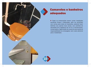 10
Todas as embarcações devem conter instalações
sanitárias limpas e adequadas, além de camarotes
com camas para todos os tripulantes, podendo haver
beliches com apenas duas camas, com colchões de
densidade 26 e espessura de 10 cm. O fornecimento,
conservação e higienização da roupa de cama serão de
responsabilidade do empregador, sem custo adicional
para o trabalhador.
Camarotes e banheiros
adequados
 