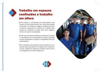 Trabalho em espaços
conﬁnados e trabalho
em altura
11
Na limpeza e manutenção das embarcações, deve
sempre ser feita vistoria prévia, por causa dos espaços
confinados, em relação ao oxigênio, substâncias conta-
minantes e explosivas no ambiente. E o trabalho deve
sempre ser realizado em dupla, para haver resgate e
auxílio em caso de necessidade.
Não são permitidos trabalhos simultâneos de reparo
e manutenção com as operações de carga e descarga,
quando prejudiquem a saúde e a integridade física dos
trabalhadores.
Os tripulantes não poderão realizar trabalhos em an-
daimes, estruturas altas e em costado sem a observân-
cia das medidas de segurança devidas, dentre elas o
uso obrigatório de cinto de segurança.
 