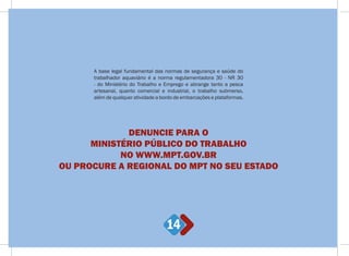 14
A base legal fundamental das normas de segurança e saúde do
trabalhador aquaviário é a norma regulamentadora 30 - NR 30
- do Ministério do Trabalho e Emprego e abrange tanto a pesca
artesanal, quanto comercial e industrial, o trabalho submerso,
além de qualquer atividade a bordo de embarcações e plataformas.
DENUNCIE PARA O
MINISTÉRIO PÚBLICO DO TRABALHO
NO WWW.MPT.GOV.BR
OU PROCURE A REGIONAL DO MPT NO SEU ESTADO
 