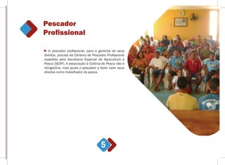 Pescador
Proﬁssional
5
O pescador profissional, para a garantia de seus
direitos, precisa da Carteira de Pescador Profissional
expedida pela Secretaria Especial de Aquicultura e
Pesca (SEAP). A associação à Colônia de Pesca não é
obrigatória, mas ajuda o pescador a fazer valer seus
direitos como trabalhador da pesca.
 