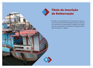 6
Todas as embarcações com motor devem possuir o
Título de Inscrição de Embarcação (TIE) junto ao setor
de inscrições de embarcações da Marinha do Brasil,
local em que poderão ser obtidas informações sobre a
documentação e o registro.
Título de Inscrição
de Embarcação
 
