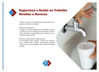 Segurança e Saúde no Trabalho
Direitos e Deveres
7
Direitos e Deveres do Trabalhador relacionados à Se-
gurança e Saúde no Trabalho:
Direito ao Descanso:
A folga é um direito sagrado do trabalhador aquaviá-
rio, assim como os intervalos para repouso e alimen-
tação. Portanto, o empregador deve respeitar a lei e
conceder estes direitos.
Direito à alimentação e água potável:
O empregador deve garantir a bordo da embarca-
ção, durante toda a viagem, alimentação saudável
e farta aos seus empregados, além de fornecer água
potável.
 