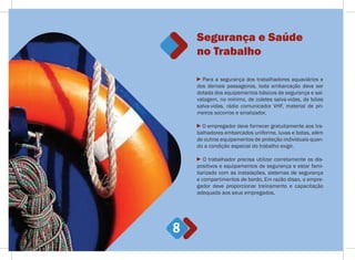 Segurança e Saúde
no Trabalho
8
Para a segurança dos trabalhadores aquaviários e
dos demais passageiros, toda embarcação deve ser
dotada dos equipamentos básicos de segurança e sal-
vatagem, no mínimo, de coletes salva-vidas, de bóias
salva-vidas, rádio comunicador VHF, material de pri-
meiros socorros e sinalizador.
O empregador deve fornecer gratuitamente aos tra-
balhadores embarcados uniforme, luvas e botas, além
de outros equipamentos de proteção individuais quan-
do a condição especial do trabalho exigir.
O trabalhador precisa utilizar corretamente os dis-
positivos e equipamentos de segurança e estar fami-
liarizado com as instalações, sistemas de segurança
e compartimentos de bordo. Em razão disso, o empre-
gador deve proporcionar treinamento e capacitação
adequada aos seus empregados.
 