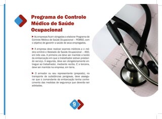 Programa de Controle
Médico de Saúde
Ocupacional
9
As empresas ficam obrigadas a elaborar Programa de
Controle Médico de Saúde Ocupacional – PCMSO, com
o objetivo de garantir a saúde de seus empregados.
A empresa deve realizar exames médicos e o mé-
dico emitirá o Atestado de Saúde Ocupacional – ASO,
em três vias. A primeira via deve ser mantida a bordo
da embarcação em que o trabalhador estiver prestan-
do serviço. A segunda, deve ser obrigatoriamente en-
tregue ao trabalhador, mediante recibo. E a terceira,
deve ser mantida na empresa, em terra.
O armador ou seu representante (preposto), no
transporte de substâncias perigosas, deve assegu-
rar que o comandante da embarcação tenha conhe-
cimento das medidas de segurança que deverão ser
adotadas.
 