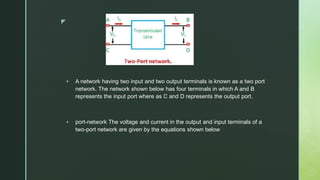z
 A network having two input and two output terminals is known as a two port
network. The network shown below has four terminals in which A and B
represents the input port where as C and D represents the output port.
 port-network The voltage and current in the output and input terminals of a
two-port network are given by the equations shown below
 
