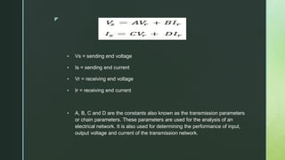 z
 Vs = sending end voltage
 Is = sending end current
 Vr = receiving end voltage
 Ir = receiving end current
 A, B, C and D are the constants also known as the transmission parameters
or chain parameters. These parameters are used for the analysis of an
electrical network. It is also used for determining the performance of input,
output voltage and current of the transmission network.
 