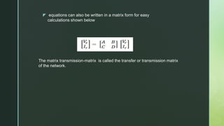 z equations can also be written in a matrix form for easy
calculations shown below
The matrix transmission-matrix is called the transfer or transmission matrix
of the network.
 