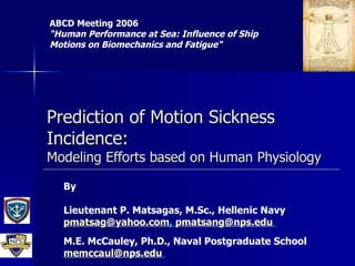 Prediction of Motion Sickness Incidence: Modeling Efforts based on Human Physiology ABCD Meeting 2006 “Human Performance at Sea: Influence of Ship Motions on Biomechanics and Fatigue&quot;   By Lieutenant P. Matsagas, M.Sc., Hellenic Navy [email_address] ,  [email_address]   M.E. McCauley, Ph.D., Naval Postgraduate School [email_address]   