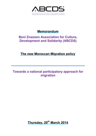 Memorandum
Beni Znassen Association for Culture,
Development and Solidarity (ABCDS)
The new Moroccan Migration policy
Towards a national participatory approach for
migration
Thursday, 20th
March 2014
 