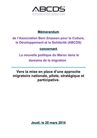 Mémorandum
de l’Association Beni Znassen pour la Culture,
le Développement et la Solidarité (ABCDS)
concernant
La nouvelle politique du Maroc dans le
domaine de la migration
Vers la mise en place d’une approche
migratoire nationale, pilote, stratégique et
participative.
Jeudi, le 20 mars 2014
 