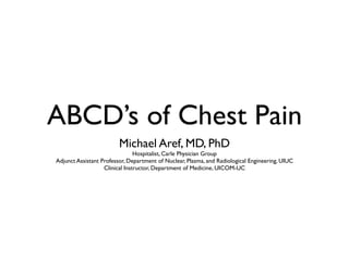 ABCD’s of Chest Pain
                         Michael Aref, MD, PhD
                                Hospitalist, Carle Physician Group
Adjunct Assistant Professor, Department of Nuclear, Plasma, and Radiological Engineering, UIUC
                   Clinical Instructor, Department of Medicine, UICOM-UC
 