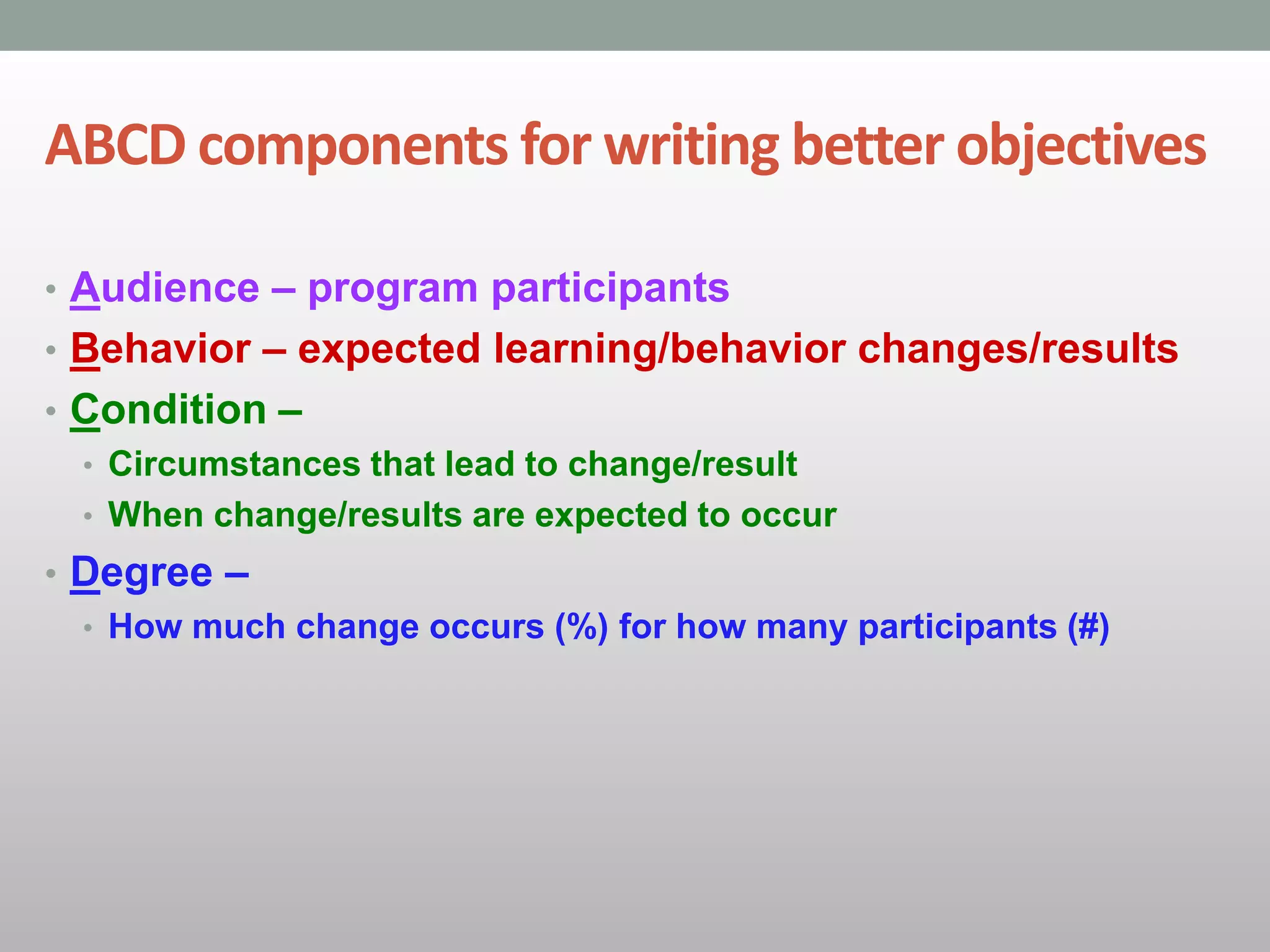 ABCD components for writing better objectives
• Audience – program participants
• Behavior – expected learning/behavior changes/results
• Condition –
• Circumstances that lead to change/result
• When change/results are expected to occur
• Degree –
• How much change occurs (%) for how many participants (#)
 