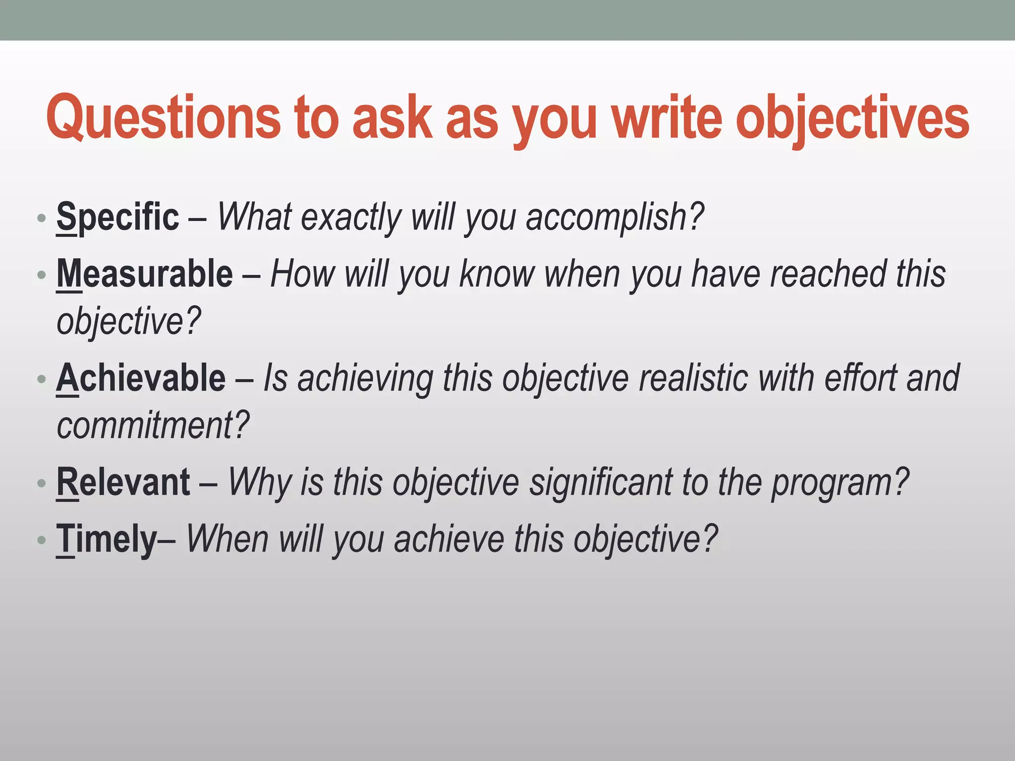 Questions to ask as you write objectives
• Specific – What exactly will you accomplish?
• Measurable – How will you know when you have reached this
objective?
• Achievable – Is achieving this objective realistic with effort and
commitment?
• Relevant – Why is this objective significant to the program?
• Timely– When will you achieve this objective?
 