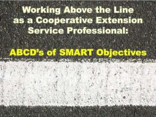 Working Above the Line
as a Cooperative Extension
Service Professional:
ABCD’s of SMART Objectives
 