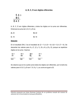 Solución propuesta por Jaime Restrepo Cardona de un problema tomado del examen de 
admisión de la Universidad de Antioquia (Medellín). 
A, B, C, D son dígitos diferentes 
A, B, C, D son dígitos diferentes y todos los dígitos en la suma son diferentes. Entonces la suma de A, B, C y D es: 
A. 23 B. 22 
C. 18 D. 16 
Solución 
En el resultado D43, 3 es el resultado de (2 + 1) ó (9 + 4) ó (8 + 5) ó (7 + 6). Se descartan los valores para A y C: (2 y 1), (9 y 4) y (8 y 5), porque se repetirían dígitos en la suma. Veamos: 
52 + 59 + 58 + 57 + 
91 84 85 86 
143 143 143 143 
Se observa que en la cuarta suma todos los dígitos son diferentes, por lo tanto los valores para A, B, C y D son 7, 8, 6 y 1 y su suma es igual a 22. 
