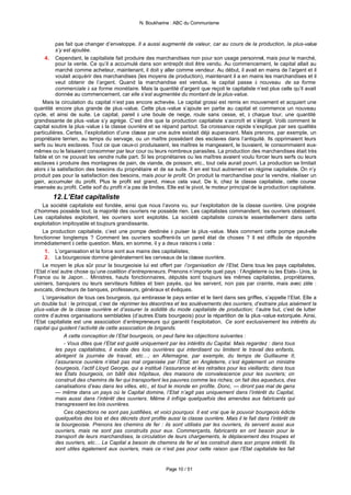 N. Boukharine : ABC du Communisme



          pas fait que changer d’enveloppe. Il a aussi augmenté de valeur, car au cours de la production, la plus-value
          s’y est ajoutée.
     4. Cependant, le capitaliste fait produire des marchandises non pour son usage personnel, mais pour le marché,
          pour la vente. Ce qu’il a accumulé dans son entrepôt doit être vendu. Au commencement, le capital allait au
          marché comme acheteur, maintenant, il doit y aller comme vendeur. Au début, il avait en mains de l’argent et il
          voulait acquérir des marchandises (les moyens de production), maintenant il a en mains les marchandises et il
          veut obtenir de l’argent. Quand la marchandise est vendue, le capital passe à nouveau de sa forme
          commerciale à sa forme monétaire. Mais la quantité d’argent que reçoit le capitaliste n’est plus celle qu’il avait
          donnée au commencement, car elle s’est augmentée du montant de la plus-value.
    Mais la circulation du capital n’est pas encore achevée. Le capital grossi est remis en mouvement et acquiert une
quantité encore plus grande de plus -value. Cette plus -value s’ajoute en partie au capital et commence un nouveau
cycle, et ainsi de suite. Le capital, pareil à une boule de neige, roule sans cesse, et, à chaque tour, une quantité
grandissante de plus -value s’y agrège. C’est dire que la production capitaliste s’accroît et s’élargit. Voilà comment le
capital soutire la plus -value à la classe ouvrière et se répand partout. Sa croissance rapide s’explique par ses qualités
particulières. Certes, l’exploitation d’une classe par une autre existait déjà auparavant. Mais prenons, par exemple, un
propriétaire terrien, au temps du servage, ou un maître possédant des esclaves dans l’antiquité. Ils opprimaient leurs
serfs ou leurs esclaves. Tout ce que ceux-ci produisaient, les maîtres le mangeaient, le buvaient, le consommaient eux-
mêmes ou le faisaient consommer par leur cour ou leurs nombreux parasites. La production des marchandises était très
faible et on ne pouvait les vendre nulle part. Si les propriétaires ou les maîtres avaient voulu forcer leurs serfs ou leurs
esclaves à produire des montagnes de pain, de viande, de poisson, etc., tout cela aurait pourri. La production se limitait
alors à la satisfaction des besoins du propriétaire et de sa suite. Il en est tout autrement en régime capitaliste. On n’y
produit pas pour la satisfaction des besoins, mais pour le profit. On produit la marchandise pour la vendre, réaliser un
gain, accumuler du profit. Plus le profit est grand, mieux cela vaut. De là, chez la classe capitaliste, cette course
insensée au profit. Cette soif du profit n’a pas de limites. Elle est le pivot, le moteur principal de la production capitaliste.
        12. L’Etat capitaliste
    La société capitaliste est fondée, ainsi que nous l’avons vu, sur l’exploitation de la classe ouvrière. Une poignée
d’hommes possède tout; la majorité des ouvriers ne possède rien. Les capitalistes commandent, les ouvriers obéissent.
Les capitalistes exploitent, les ouvriers sont exploités. La société capitaliste consis te essentiellement dans cette
exploitation impitoyable et toujours grandissante.
    La production capitaliste, c’est une pompe destinée à puiser la plus -value. Mais comment cette pompe peut-elle
fonctionner longtemps ? Comment les ouvriers souffrent-ils un pareil état de choses ? Il est difficile de répondre
immédiatement à cette question. Mais, en somme, il y a deux raisons à cela :
     1. L’organisation et la force sont aux mains des capitalistes;
     2. La bourgeoisie domine généralement les cerveaux de la classe ouvrière.
    Le moyen le plus sûr pour la bourgeoisie lui est offert par l’organisation de l’Etat. Dans tous les pays capitalistes,
l’Etat n’est autre chose qu’une coalition d’entrepreneurs. Prenons n’importe quel pays : l’Angleterre ou les Etats- Unis, la
France ou le Japon… Ministres, hauts fonctionnaires, députés sont toujours les mêmes capitalistes, propriétaires,
usiniers, banquiers ou leurs serviteurs fidèles et bien payés, qui les servent, non pas par crainte, mais avec zèle :
avocats, directeurs de banques, professeurs, généraux et évêques.
    L’organisation de tous ces bourgeois, qui embrasse le pays entier et le tient dans ses griffes, s’appelle l’Etat. Elle a
un double but : le principal, c’est de réprimer les désordres et les soulèvements des ouvriers, d’extraire plus aisément la
plus-value de la classe ouvrière et d’assurer la solidité du mode capitaliste de production; l’autre but, c’est de lutter
contre d’autres organisations semblables (d’autres Etats bourgeois) pour la répartition de la plus -value extorquée. Ainsi,
l’Etat capitaliste est une association d’entrepreneurs qui garantit l’exploitation. Ce sont exclusivement les intérêts du
capital qui guident l’activité de cette association de brigands.
              A cette conception de l’Etat bourgeois, on peut faire les objections suivantes :
              - Vous dites que l’Etat est guidé uniquement par les intérêts du Capital. Mais regardez : dans tous
          les pays capitalistes, il existe des lois ouvrières qui interdisent ou limitent le travail des enfants,
          abrègent la journée de travail, etc…; en Allemagne, par exemple, du temps de Guillaume II,
          l’assurance ouvrière n’était pas mal organisée par l’Etat; en Angleterre, c’est également un ministre
          bourgeois, l’actif Lloyd George, qui a institué l’assurance et les retraites pour les vieillards; dans tous
          les Etats bourgeois, on bâtit des hôpitaux, des maisons de convalescence pour les ouvriers; on
          construit des chemins de fer qui transportent les pauvres comme les riches; on fait des aqueducs, des
          canalisations d’eau dans les villes, etc., et tout le monde en profite. Donc, — diront pas mal de gens
          — même dans un pays où le Capital domine, l’Etat n’agit pas uniquement dans l’intérêt du Capital,
          mais aussi dans l’intérêt des ouvriers. Même il inflige quelquefois des amendes aux fabricants qui
          transgressent les lois ouvrières.
              Ces objections ne sont pas justifiées, et voici pourquoi. Il est vrai que le pouvoir bourgeois édicte
          quelquefois des lois et des décrets dont profite aussi la classe ouvrière. Mais il le fait dans l’intérêt de
          la bourgeoisie. Prenons les chemins de fer : ils sont utilisés par les ouvriers, ils servent aussi aux
          ouvriers, mais ne sont pas construits pour eux. Commerçants, fabricants en ont besoin pour le
          transport de leurs marchandises, la circulation de leurs chargements, le déplacement des troupes et
          des ouvriers, etc… Le Capital a besoin de chemins de fer et les construit dans son propre intérêt. Ils
          sont utiles également aux ouvriers, mais ce n’est pas pour cette raison que l’Etat capitaliste les fait


                                                            Page 10 / 51
 