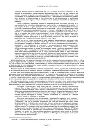 N. Boukharine : ABC du Communisme



           construire. Prenons encore le nettoiement des rues, le service municipale d’assistance et des
           hôpitaux; la bourgeoisie les assure aussi dans les quartiers ouvriers. Il est vrai que, comparés aux
           quartiers bourgeois, les quartiers ouvriers sont sales et constituent des foyers d’infection, etc… Mais,
           tout de même, la bourgeoisie fait quelque chose. Pourquoi ? Mais, parce que, autrement, les maladies
           et les épidémies se répandraient par la ville entière et que la bourgeoisie pourrait en souffrir aussi.
           L’Etat bourgeois et ses organes urbains sont donc là aussi guidés par les intérêts de la bourgeoisie
           elle-même.
               Encore un exemple : En France, pendant les dernières décades, les ouvriers ont appris de la
           bourgeoisie à limiter artificiellement les naissances : ou les familles ne font plus d’enfants ou elles n’en
           font pas plus de deux. La gêne, parmi les ouvriers, est si grande qu’il est très difficile et presque
           impossible d’entretenir une famille nombreuse. La conséquence, c’est que la population de la France
           n’augmente presque plus. Les soldats commencent à manquer à la bourgeoisie française. Celle-ci se
           lamente : « La nation périclite! Chez les Allemands, la population augmente plus vite que chez nous. »
           Soit dit en passant, les soldats qui se présentaient à l’armée tous les ans étaient de petite taille,
           faibles de poitrine, peu vigoureux. Alors, la bourgeoisie devint soudain plus « libérale »; elle insista
           ellemême sur certaines améliorations au profit de la classe ouvrière, pour que celle-ci se remette un
           peu et fasse plus d’enfants. Car, la poule tuée, il n’y a plus d’œufs.
               Dans tous les cas, c’est la bourgeoisie qui prend elle-même des mesures utiles aux ouvriers, mais
           elle est, en cela, guidée par ses propres intérêts. Il y a des cas où des lois utiles sont édictées par la
           bourgeoisie sous la pression de la classe ouvrière. Ce sont les plus nombreuses. Presque toutes les «
           lois ouvrières » ont été obtenues de cette façon — par des menaces de la part des ouvriers. En
           Angleterre, la première diminution de la journée de travail — réduite à dix heures — a été acquise
           sous la pression des ouvriers; en Russie, le gouvernement tsariste a promulgué les premières lois sur
           les fabriques, effrayé par l’agitation et les grèves. Dans ce cas, l’Etat hostile à la classe ouvrière,
           l’Etat, cette coalition d’entrepreneurs , fait ce calcul, dans son propre intérêt : « Mieux vaut céder
           quelque chose aujourd’hui, que de céder demain le double et de risquer, peut-être, notre peau. » De
           même que le fabricant, en cédant aux grévistes et en les augmentant de quelques sous, ne cesse pas
           d’être fabricant, l’Etat bourgeois ne cesse pas non plus d’être bourgeois quand, sous la menace d’une
           agitation ouvrière, il jette un petit os au prolétariat.
     L’Etat capitaliste n’est pas seulement la plus grande et la plus puissante organisation bourgeoise; il est en même
temps une organisation très compliquée, aux nombreuses formations et dont les tentacules s’allongent en tous sens. Et
tout cela a pour but principal la défense, l’affermissement et l’extension de l’exploitation ouvrière. L’Etat dispose, contre
la classe ouvrière, de moyens de contrainte brutale aussi bien que d’asservissement moral, qui constituent les organes
les plus importants de l’Etat capitaliste.
     Parmi les moyens de contrainte brutale, il faut noter, en premier lieu, l’armée, la police et la gendarmerie, les prisons
et les tribunaux, et leurs organes auxiliaires : espions, provocateurs, briseurs de grève, assassins stipendiés, etc.
     L’armée, dans l’Etat capitaliste, est une organisation à part. A sa tête, se trouvent les officiers supérieurs, les « hauts
galonnés ». Ils se recrutent parmi les intellectuels. Ce sont les ennemis les plus acharnés du prolétariat; ils sont instruits,
dès leur jeunesse, dans des écoles militaires spéciales. On leur apprend à abrutir les soldats, à défendre l’honneur de
l’« uniforme », c’est-à-dire à tenir les soldats en complet esclavage et à en faire des pions d’échiquier. Les plus capables
de ces aristocrates et grands bourgeois deviennent généraux et sont couverts de croix et de rubans.
     Les officiers ne sortent pas non plus des classes pauvres. Ils tiennent dans leurs mains toute la masse des soldats.
Et les soldats sont tellement travaillés qu’ils n’osent demander pourquoi ils se battent, et qu’ils ne savent que fixer leurs
supérieurs dans les yeux. Une telle armée est destinée, avant tout, à réprimer les mouvements ouvriers.
               En Russie, l’armée du tsar a servi, plus d’une fois, à réprimer des révoltes d’ouvriers et de
           paysans. Sous le règne d’Alexandre II3, avant la libération des paysans, de nombreuses révoltes
           paysannes furent étouffées par l’armée. En 1905, l’armée fusilla les ouvriers pendant l’insurrection de
           Moscou; elle effectua des expéditions punitives dans les Provinces Baltiques, au Caucase, en Sibérie;
           en 1906-1908, elle réprima les révoltes des paysans et protégea les biens des propriétaires, etc…
           Pendant la guerre, elle fusilla les ouvriers à Ivanovo- Vosnessensk et à Kostroma, etc… Les plus
           cruels furent partout les officiers et les généraux.
               A l’étranger, c’est la même chose. En Allemagne, l’armée de l’Etat capitaliste servit également à
           égorger les ouvriers. Le premier soulèvement de matelots fut réprimé par l’armée. En France, l’armée
           a fusillé plus d’une fois les grévistes; actuellement, elle fusille les ouvriers et les soldats russes
           révolutionnaires. En Angleterre, rien que dans ces derniers temps, l’armée, à plusieurs reprises, a
           noyé dans le sang les révoltes des ouvriers irlandais, des demi-esclaves égyptiens et attaqué les
           réunions ouvrières en Angleterre même. En Suisse, à chaque grève, on mobilise les mitrailleuses et la
           soi-disant milice; plus d’une fois, cette milice a tiré sur les prolétaires. Aux Etats-Unis d’Amérique,
           l’armée a souvent brûlé et rasé des cités ouvrières entières (par exemple, pendant la grève du
           Colorado). Les armées des Etats capitalistes s’entendent, actuellement, pour étouffer la Révolution
           des ouvriers en Russie, en Hongrie, dans les Balkans, en Allemagne et pour réprimer la Révolution
           prolétarienne dans le monde entier.


   3
       1855-1881. La libération des paysans (abolition du servage) est de 1861. (Note de l’Ed.)



                                                                Page 11 / 51
 