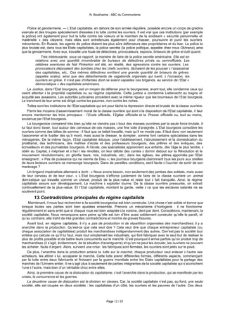 N. Boukharine : ABC du Communisme



     Police et gendarmerie. — L’Etat capitaliste, en dehors de son armée régulière, possède encore un corps de gredins
exercés et des troupes spécialement dressées à la lutte contre les ouvriers. Il est vrai que ces institutions (par exemple
la police) ont également pour but la lutte contre les voleurs et le maintien de la soidisant « sécurité personnelle et
matérielle » des citoyens; mais elles sont entretenues également pour chasser, poursuivre et punir les ouvriers
mécontents. En Russie, les agents de police étaient les plus sûrs défenseurs des propriétaires et du tsar. La police la
plus brutale est, dans tous les Etats capitalistes, la police secrète (la police politique, appelée chez nous Okhrana), ainsi
que la gendarmerie. Avec eux, travaille une foule de détectives, provocateurs, espions, briseurs de grève et tutti quanti.
              Très intéressante, sous ce rapport, la manière de faire de la police secrète américaine. Elle est en
          relations avec une quantité innombrable de bureaux de détectives privés ou semi-officiels. Les
          célèbres aventures de Nat Pinkerton ont été, en réalité, des agressions contre les ouvriers. Les
          provocateurs déposaient des bombes chez les chefs ouvriers, tâchaient de les pousser à l’assassinat
          des capitalistes, etc.. Ces mêmes détectives enrôlent une grande quantité de briseurs de grèves
          (appelés scabs), ainsi que des détachements de vagabonds organisés qui tuent, à l’occasion, les
          ouvriers en grève. Il n’est pas d’infamies dont ne soient capables ces brigands, au service de l’Etat «
          démocratique » des capitaliste américains.
     La Justice, dans l’Etat bourgeois, est un moyen de défense pour la bourgeoisie; avant tout, elle condamne ceux qui
osent attenter à la propriété capitaliste ou au régime capitaliste. Cette justice a condamné Liebknecht au bagne et
acquitté ses assassins. Les autorités judiciaires procèdent avec la même rigueur que les bourreaux de l’Etat bourgeois.
Le tranchant de leur arme est dirigé contre les pauvres, non contre les riches.
     Telles sont les institutions de l’Etat capitaliste qui ont pour tâche la répression directe et brutale de la classe ouvrière.
     Parmi les moyens d’asservissement moral de la classe ouvrière qui sont à la disposition de l’Etat capitaliste, il faut
encore mentionner les trois principaux : l’Ecole officielle, l’Eglise officielle et la Presse officielle ou, tout au moins,
soutenue par l’Etat bourgeois.
     La bourgeoisie comprend très bien qu’elle ne viendra pas à bout des masses ouvrières par la seule force brutale. Il
lui faut donc tisser, tout autour des cerveaux de ces masses, une fine toile d’araignée. L’Etat bourgeois considère les
ouvriers comme des bêtes de somme : il faut que ce bétail travaille, mais qu’il ne morde pas. Il faut donc non seulement
l’assommer et le fusiller dès qu’il mord, mais aussi le dresser, le dompter, comme font certains spécialistes dans les
ménageries. De la même façon, l’Etat capitaliste éduque, pour l’abêtissement, l’abrutissement et la domestication du
prolétariat, des techniciens, des maîtres d’école et des professeurs bourgeois, des prêtres et des évêques, des
écrivailleurs et des journalistes bourgeois. A l’école, ces spécialistes apprennent aux enfants, dès l’âge le plus tendre, à
obéir au Capital, à mépriser et à haïr les révoltés; on leur débite des contes à dormir debout sur la Révolution et le
mouvement révolutionnaire; on glorifie tsars, rois, industriels, etc.; dans les églises, les prêtres appointés par l’Etat
enseignent : « Pas de puissance qui ne vienne de Dieu »; les journaux bourgeois claironnent tous les jours aux oreilles
de leurs lecteurs ouvriers ce mensonge bourgeois. Dans de pareilles conditions, est-il facile à l’ouvrier de sortir de son
marécage ?
     Un brigand impérialiste allemand a écrit : « Nous avons besoin, non seulement des jambes des soldats, mais aussi
de leur cerveau et de leur cœur. » L’Etat bourgeois s’efforce justement de faire de la classe ouvrière un animal
dom estique qui travaille comme un cheval, produit de la plus -value et reste tout à fait tranquille. Ainsi, le régime
capitaliste assure son développement. La machine à exploiter tourne. De la classe ouvrière pressurée, on extrait
continuellement de la plus -value. Et l’Etat capitaliste, montant la garde, veille à ce que les esclaves salariés ne se
soulèvent point.
        13. Contradictions principales du régime capitaliste
    Maintenant, il nous faut rechercher si la société bourgeoise est bien construite. Une chose n’est solide et bonne que
lorsque toutes ses parties sont bien ajustées ensemble. Prenons un mécanisme d’horlogerie : il ne fonctionne
régulièrement et sans arrêt que si chaque roue est bien adaptée à la voisine, dent par dent. Considérons, maintenant, la
société capitaliste. Nous remarquons sans peine qu’elle est loin d’être aussi solidement construite qu’elle le paraît, et
qu’au contraire, elle trahit de très grandes contradictions et montre de graves fissures.
    Avant tout, en régime capitaliste, il n’y a pas de production ni de répartition organisées des marchandises; il y a
anarchie dans la production. Qu’est-ce que cela veut dire ? Cela veut dire que chaque entrepreneur capitaliste (ou
chaque association de capitalistes) produit les marchandises indépendamment des autres. Cen’est pas la société tout
entière qui calcule ce qu’il lui faut, mais tout simplement les industriels, qui font fabriquer avec le seul but de réaliser le
plus de profits possible et de battre leurs concurrents sur le marché. C’est pourquoi il arrive parfois qu’on produit trop de
marchandises (il s’agit, évidemment, de la situation d’avantguerre) et qu’on ne peut les écouler, les ouvriers ne pouvant
les acheter, faute d’argent. Alors, survient une crise : les fabriques sont fermées, les ouvriers sont jetés sur le pavé.
    De plus, l’anarchie dans la production amène la lutte sur le marché; chaque producteur veut enlever à l’autre ses
acheteurs, les attirer à lui, accaparer le marché. Cette lutte prend différentes formes, différents aspects, commençant
par la lutte entre deux fabricants et finissant par la guerre mondiale entre les Etats capitalistes pour le partage des
marchés de l’Univers entier. Il ne s’agit plus là seulement de parties intégrantes de la société capitaliste qui s’accrochent
l’une à l’autre, mais bien d’un véritable choc entre elles.
    Ainsi, la première cause de la dislocation du capitalisme, c’est l’anarchie dans la production, qui se manifeste par les
crises, la concurrence et les guerres.
    La deuxième cause de dislocation est la division en classes. Car, la société capitaliste n’est pas, au fond, une seule
société, elle est coupée en deux sociétés : les capitalistes d’un côté, les ouvriers et les pauvres de l’autre. Ces deux



                                                            Page 12 / 51
 