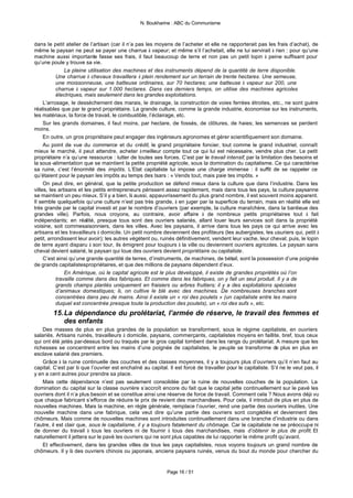 N. Boukharine : ABC du Communisme



dans le petit atelier de l’artisan (car il n’a pas les moyens de l’acheter et elle ne rapporterait pas les frais d’achat), de
même le paysan ne peut se payer une charrue à vapeur; et même s’il l’achetait, elle ne lui servirait à rien : pour qu’une
machine aussi importante fasse ses frais, il faut beaucoup de terre et non pas un petit lopin à peine suffisant pour
qu’une poule y trouve sa vie.
               La pleine utilisation des machines et des instruments dépend de la quantité de terre disponible.
           Une charrue à chevaux travaillera à plein rendement sur un terrain de trente hectares. Une semeuse,
           une moissonneuse, une batteuse ordinaires, sur 70 hectares; une batteuse à vapeur sur 200, une
           charrue à vapeur sur 1.000 hectares. Dans ces derniers temps, on utilise des machines agricoles
           électriques, mais seulement dans les grandes exploitations.
     L’arrosage, le dessèchement des marais, le drainage, la construction de voies ferrées étroites, etc., ne sont guère
réalisables que par le grand propriétaire. La grande culture, comme la grande industrie, économise sur les instruments,
les matériaux, la force de travail, le combustible, l’éclairage, etc.
     Sur les grands domaines, il faut moins, par hectare, de fossés, de clôtures, de haies; les semences se perdent
moins.
     En outre, un gros propriétaire peut engager des ingénieurs agronomes et gérer scientifiquement son domaine.
     Au point de vue du commerce et du crédit, le grand propriétaire foncier, tout comme le grand industriel, connaît
mieux le marché, il peut attendre, acheter à meilleur compte tout ce qui lui est nécessaire, vendre plus cher. Le petit
propriétaire n’a qu’une ressource : lutter de toutes ses forces. C’est par le travail intensif, par la limitation des besoins et
la sous -alimentation que se maintient la petite propriété agricole, sous la domination du capitalisme. Ce qui caractérise
sa ruine, c’est l’énormité des impôts. L’Etat capitaliste lui impose une charge immense : il suffit de se rappeler ce
qu’étaient pour le paysan les impôts au temps des tsars : « Vends tout, mais paie tes impôts. »
     On peut dire, en général, que la petite production se défend mieux dans la culture que dans l’industrie. Dans les
villes, les artisans et les petits entrepreneurs périssent assez rapidement, mais dans tous les pays, la culture paysanne
se maintient un peu mieux. S’il y a bien, là aussi, appauvrissement du plus grand nombre, il est souvent moins apparent.
Il semble quelquefois qu’une culture n’est pas très grande, à en juger par la superficie du terrain, mais en réalité elle est
très grande par le capital investi et par le nombre d’ouvriers (par exemple, la culture maraîchère, dans la banlieue des
grandes ville). Parfois, nous croyons, au contraire, avoir affaire à de nombreux petits propriétaires tout à fait
indépendants; en réalité, presque tous sont des ouvriers salariés, allant louer leurs services soit dans la propriété
voisine, soit commesaisonniers, dans les villes. Avec les paysans, il arrive dans tous les pays ce qui arrive avec les
artisans et les travailleurs à domicile. Un petit nombre deviennent des profiteurs (les aubergistes, les usuriers qui, petit à
petit, arrondissent leur avoir); les autres végètent ou, ruinés définitivement, vendent leur vache, leur cheval; puis, le lopin
de terre ayant disparu à son tour, ils émigrent pour toujours à la ville ou deviennent ouvriers agricoles. Le paysan sans
cheval devient salarié, le paysan qui loue des ouvriers devient propriétaire ou capitaliste.
     C’est ainsi qu’une grande quantité de terres, d’instruments, de machines, de bétail, sont la possession d’une poignée
de grands capitalistespropriétaires, et que des millions de paysans dépendent d’eux.
               En Amérique, où le capital agricole est le plus développé, il existe de grandes propriétés où l’on
           travaille comme dans des fabriques. Et comme dans les fabriques, on y fait un seul produit. Il y a de
           grands champs plantés uniquement en fraisiers ou arbres fruitiers; il y a des exploitations spéciales
           d’animaux domestiques; là, on cultive le blé avec des machines. De nombreuses branches sont
           concentrées dans peu de mains. Ainsi il existe un « roi des poulets » (un capitaliste entre les mains
           duquel est concentrée presque toute la production des poulets), un « roi des œufs », etc.
        15. La dépendance du prolétariat, l’armée de réserve, le travail des femmes et
            des enfants
    Des masses de plus en plus grandes de la population se transforment, sous le régime capitaliste, en ouvriers
salariés. Artisans ruinés, travailleurs à domicile, paysans, commerçants, capitalistes moyens en faillite, bref, tous ceux
qui ont été jetés par-dessus bord ou traqués par le gros capital tombent dans les rangs du prolétariat. A mesure que les
richesses se concentrent entre les mains d’une poignée de capitalistes, le peuple se transforme de plus en plus en
esclave salarié des premiers.
    Grâce à la ruine continuelle des couches et des classes moyennes, il y a toujours plus d’ouvriers qu’il n’en faut au
capital. C’est par là que l’ouvrier est enchaîné au capital. Il est forcé de travailler pour le capitaliste. S’il ne le veut pas, il
y en a cent autres pour prendre sa place.
    Mais cette dépendance n’est pas seulement consolidée par la ruine de nouvelles couches de la population. La
domination du capital sur la classe ouvrière s’accroît encore du fait que le capital jette continuellement sur le pavé les
ouvriers dont il n’a plus besoin et se constitue ainsi une réserve de force de travail. Comment cela ? Nous avons déjà vu
que chaque fabricant s’efforce de réduire le prix de revient des marchandises. Pour cela, il introduit de plus en plus de
nouvelles machines. Mais la machine, en règle générale, remplace l’ouvrier, rend une partie des ouvriers inutiles. Une
nouvelle machine dans une fabrique, cela veut dire qu’une partie des ouvriers sont congédiés et deviennent des
chômeurs. Mais comme de nouvelles machines sont introduites continuellement dans une branche d’industrie ou dans
l’autre, il est clair que, sous le capitalisme, il y a toujours fatalement du chômage. Car le capitaliste ne se préoccupe ni
de donner du travail à tous les ouvriers ni de fournir à tous des marchandises, mais d’obtenir le plus de profit. Et
naturellement il jettera sur le pavé les ouvriers qui ne sont plus capables de lui rapporter le même profit qu’avant.
    Et effectivement, dans les grandes villes de tous les pays capitalistes, nous voyons toujours un grand nombre de
chômeurs. Il y là des ouvriers chinois ou japonais, anciens paysans ruinés, venus du bout du monde pour chercher du


                                                             Page 16 / 51
 