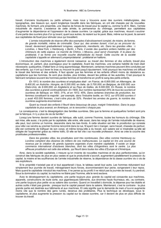 N. Boukharine : ABC du Communisme



travail, d’anciens boutiquiers ou petits artisans; mais nous y trouvons aussi des ouvriers métallurgistes, des
typographes, des tisseurs qui, ayant longtemps travaillé dans les fabriques, en ont été chassés par de nouvelles
machines. Ils forment, pris ensemble, une réserve de forces de travail pour le capital ou, comme l’a dit K. Marx, l’armée
industrielle de réserve. L’existence de cette armée, la permanence du chômage, permettent aux capitalistes
d’augmenter la dépendance et l’oppression de la classe ouvrière. Le capital, grâce aux machines, réussit à soutirer
d’une partie des ouvriers plus d’or qu’avant; quant aux autres, ils restent sur le pavé. Mais, même sur le pavé, ils servent
aux capitalistes de fouet pour stimuler ceux qui travaillent.
              L’armée industrielle de réserve offre des exemples d’abrutissement complet, de misère, de famine,
          de grande mortalité, même de criminalité. Ceux qui, des années durant, n’ont pu se procurer du
          travail, deviennent graduellement ivrognes, vagabonds, mendiants, etc. Dans les grandes villes : à
          Londres, à New-York, à Hambourg, à Berlin, à Paris, il existe des quartiers entiers habités par des
          chômeurs de cette espèce. Le marché de Chitrov, à Moscou, peut servir d’exemple. A la place du
          prolétariat, il se forme une nouvelle couche déshabituée du travail. Cette couche de la société
          capitaliste s’appelle en allemand Lumpenproletariat : prolétariat en haillons .
    L’introduction des machines a également donné naissance au travail des femmes et des enfants, travail plus
économique, et, partant, plus avantageux pour le capitaliste. Avant les machines, une certaine habilité de main était
nécessaire; quelquefois, il fallait faire un long apprentissage. Maintenant, certaines machines peuvent être conduites par
des enfants, qui n’ont qu’à lever le bras ou mouvoir le pied jusqu'à épuisement. Voilà pourquoi les machines ont diffusé
le travail des femmes et des enfants. Il faut ajouter que les femmes et les enfants offrent moins de résistance au
capitalisme que les hommes. Ils sont plus dociles, plus timides, devant les prêtres et les autorités. C’est pourquoi le
fabricant remplace souvent les hommes pardes femmes et transforme en profit le sang des petits enfants.
              En 1913, le nombre des ouvrières et employées était : en France, de 6.800.000; en Allemagne, de
          9.400.00; en Autriche- Hongrie, de 8.200.000; en Italie, de 5.700.000; en Belgique, de 930.000; aux
          Etats-Unis, de 8.000.000; en Angleterre et au Pays de Galles, de 6.000.000. En Russie, le nombre
          des ouvrières a grandi continuellement. En 1900, leur nombre représentait 25% de tous les ouvriers et
          ouvrières de fabrique; en 1903, 31%, et en 1912, 45%. Dans certaines branches de production, les
          femmes constituent la majorité : par exemple, dans l’industrie textile, en 1912, sur 870.000 ouvriers il
          y avait 453.000 femmes, c’est-à-dire plus de 52%. Pendant les années de guerre, le nombre des
          ouvrières augmenta énormément.
              Quant au travail des enfants il fleurit dans beaucoup de pays, malgré l’interdiction. Dans le pays
          capitaliste le plus avancé, en Amérique, on le rencontre à chaque pas.
    La conséquence, c’est la désagrégation des familles ouvrières. Dès que la femme et quelquefois l’enfant sont pris
par la fabrique, il n’y a plus de vie de famille !
    Lorsqu’une femme devient ouvrière de fabrique, elle subit, comme l’homme, toutes les horreurs du chômage. Elle
est mise, elle aussi, à la porte par le capitaliste; elle entre, elle aussi, dans les rangs de l’armée industrielle de réserve;
elle peut, tout comme un homme, descendre dans les bas -fonds. A cette situation est liée la prostitution qui consiste
pour elle à se vendre au premier homme rencontré dans la rue. N’ayant rien à manger, sans travail, chassée de partout,
elle est contrainte de trafiquer de son corps; et même lorsqu’elle a du travail, son salaire est si misérable qu’elle est
obligée de l’augmenter grâce au même trafic. Et elle se fait vite à sa nouvelle profession. Ainsi se crée la couche des
prostituées professionnelles.
              Dans les grandes villes, les prostituées sont très nombreuses. Des villes comme Hambourg ou
          Londres comptent des dizaines de milliers de ces malheureuses. Le capital en tire une source de
          revenus par la création de grands lupanars organisés d’une manière capitaliste. Il existe un large
          commerce international d’esclaves blanches, dont les villes d’Argentines sont le centre. La plus
          affreuse prostitution est celle des enfants , qui fleurit dans toutes les villes d’Europe et d’Amérique.
    Ainsi, dans la société capitaliste, à mesure qu’on invente de nouvelles machines et de plus perfectionnées, qu’on
construit des fabriques de plus en plus vastes et que la productivité s’accroît, augmentent parallèlement la pression du
capital, la misère et les souffrances de l’armée industrielle de réserve, la dépendance de la classe ouvrière vis-à-vis de
ses exploiteurs.
    Si la propriété n’existait pas et si tout appartenait à tous, le tableau serait tout autre. Les hommes réduiraient tout
simplement leur journée de travail, ménageraient leurs forces, économiseraient leur peine, songeraient à leur repos.
Mais quand le capitaliste introduit les machines, il ne pense qu’au profit; il ne réduit pas la journée de travail, il y perdrait.
Sous la domination du capital, la machine ne libère pas l’homme, elle le rend esclave.
    Avec le développement du capitalisme, une partie toujours plus grande du capital est consacrée aux machines,
appareils, constructions de toute sorte, aux gigantesques bâtiments, aux énormes hauts -fourneaux, etc.; au contraire,
une partie toujours plus petite va au salaire des ouvriers. Quand on travaillait à domicile, la dépense pour les établis et
autres outils n’était pas grande : presque tout le capital passait dans le salaire. Maintenant, c’est le contraire : la plus
grande partie est destinée aux bâtiments et aux machines. Et cela signifie que la demande de main-d’œuvre augmente
moins vite que le nombre des gens ruinés, devenus des prolétaires. Plus la technique se développe, sous le
capitalisme, et plus augmente la pression du capital sur la classe ouvrière, car il devient de plus en plus difficile de
trouver du travail.




                                                            Page 17 / 51
 
