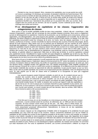 N. Boukharine : ABC du Communisme



             Pendant la crise, les prix baissent. Alors, messieurs les capitalistes, pour ne pas perdre leur profit,
         ont recours au sabotage. En Amérique, par exemple, ils laissaient s’éteindre les hauts-fourneaux. Plus
         curieuse encore la manière de faire des planteurs de café, au Brésil. Pour maintenir les hauts prix, ils
         jetaient à la mer des sacs de café. A l’heure qu’il est, le monde entier souffre de la faim et du manque
         de produits , et c’est le résultat de la guerre engendrée par le capitalisme. Or, en temps de paix, le
         capitalisme étouffait sous l’abondance des produits qui ne pouvaient être utiles aux ouvriers, faute
         d’argent dans les poches de ces derniers. De tout ce superflu, l’ouvrier n’obtenait qu’une chose : le
         chômage avec toutes ses horreurs.
        17. Le développement du capitalisme et les classes; l’aggravation des
            antagonismes de classes
    Nous avons vu que la société capitaliste souffre de deux maux essentiels : d’abord, elle est « anarchique » (elle
manque d’organisation); ensuite, elle est composée de deux sociétés (classes) ennemies. Nous avons vu également
qu’avec le développement du capitalisme, l’anarchie de la production, qui se manifeste par la concurrence, amène une
aggravation, une désorganisation, une ruine toujours plus grandes. La désagrégation de la société, loin de diminuer,
augmente. De même s’élargit et s’approfondit le fossé qui divise la société en deux parties, en classes. D’un côté, chez
les capitalistes,s’accumulent toutes les richesses de la terre; de l’autre, dans les classes opprimées, il n’y a que
misères, souffrances et larmes. L’armée industrielle de réserve embrasse des couches d’hommes découragés, abrutis,
dénués de toute ressource. Mais même ceux qui ne chôment pas se distinguent, par leur manière de vivre, toujours
davantage des capitalistes. La différence entre le prolétariat et la bourgeoisie ne cesse de croître. Jadis, il y avait toutes
sortes de capitalistes moyens et petits dont beaucoup étaient très près des ouvriers et ne vivaient guère mieux qu’eux.
Aujourd’hui ce n’est plus le cas. Les gros manitous vivent comme personne n’aurait oser le rêver jadis. Certes, la
situation des ouvriers, avec le développement du capitalisme, s’est améliorée; jusqu’au commencement du XX° siècle
les salaires, en général, allaient en augmentant. Mais dans ce même laps de temps, le profit du capitalisme croissait
plus rapidement encore. Actuellement la masse ouvrière est aussi éloignée du capitaliste que la terre du ciel. Plus le
capitalisme se développe, plus s’élève la petite poignée de capitalistes richissimes, et plus profond devient l’abîme entre
cette poignée de rois sans couronne et les millions de prolétaires asservis.
    Nous avons dit que si le salaire augmente, le profit augmente bien plus rapidement, et que, par suite, le fossé entre
les deux classes s’élargit toujours. Cependant, depuis le commencement du XX° siècle, les salaires ne montent plus; au
contraire, ils baissent. Dans ce même temps, les profits ont augmenté comme jamais auparavant, de sorte que, dans
ces derniers temps, l’inégalité sociale s’est aggravée avec une rapidité extraordinaire. Cette inégalité croissante ne
pouvait manquer d’amener tôt ou tard un conflit entre ouvriers et capitalistes. Si la différence entre eux allait diminuant,
si la situation matérielle des ouvriers se rapprochait de celle des capitalistes, la paix pourrait régner un jour sur terre.
Mais, en fait, dans la société capitaliste, les ouvriers ne se rapprochent pas des capitalistes, mais s’en éloignent tous les
jours. Et cela signifie que la lutte de classe entre le prolétariat et la bourgeoisie ne peut que s’aggraver
irrémédiablement.
              Les savants bourgeois avaient fortement combattu ce point de vue. Ils voulaient prouver que la
          situation des ouvriers, dans la société capitaliste, s’améliorait de plus en plus. Après eux, les
          socialistes de droite ont embouché la même trompette. Les uns et les autres prétendent que les
          ouvriers s’enrichiront peu à peu et pourront devenir eux-mêmes de petits capitalistes. Cette opinion
          s’est bientôt révélée fausse. En réalité, la situation des ouvriers par rapport à celle des capitalistes a
          été de mal en pis. En voici la preuve par un exemple emprunté au pays capitaliste le plus avancé, aux
          Etats-Unis. Si nous évaluons à 100 la force d’achat du gain ouvrier (c’est-à-dire la quantité de produits
          que l’ouvrier peut acheter), en tenant compte des prix des denrées, dans les années 1890-1899, la
          force d’achat du salaire a été successivement de :
                                   En 1890 : 98,6;
                                   En 1895 : 100,6;
                                   En 1900 : 103,0;
                                   En 1905 : 101,4;
                                   En 1907 : 101,5.
              C’est dire que le niveau de vie des travailleurs ne s’est presque pas élevé, qu’il est resté presque
          stationnaire. L’ouvrier achetait autant de nourriture, de vêtements, etc. en 1890 que dans les années
          suivantes. Sa force d’achat n’avait monté que de très peu : 3%. Mais, dans le même temps, les
          millionnaires américains (les plus gros industriels) encaissaient des profits énormes, et la plus-value
          qu’ils empochaient grossissait démesurément. Naturellement, le niveau de vie des capitalistes
          s’accroissait aussi en même temps.
    La lutte de classes s’appuie sur les antagonismes d’intérêts entre la bourgeoisie et le prolétariat. Ils sont aussi
irréconciliables que ceux entre les loups et les moutons. Chacun comprendra facilement qu’il est de l’intérêt du
capitaliste de faire travailler les ouvriers le plus longtemps possible et de les payer le moins cher possible; au contraire,
l’ouvrier a tout intérêt à travailler le moins possible et à toucher le plus possible. Aussi, dès l’apparition de la classe
ouvrière, la lutte ne pouvait manquer de s’engager pour l’élévation des salaires et la réduction de la journée de travail.
    Cette lutte n’a jamais cessé et ne cessera jamais complètement. Cependant, elle n’a pas limité son objet à quelques
centimes de salaire en plus. Partout où s’est développé le régime capitaliste, les masses sont arrivées à la conviction
qu’il était nécessaire d’en finir avec le capitalisme lui-même. Les ouvriers commencèrent à réfléchir au moyen de




                                                          Page 19 / 51
 