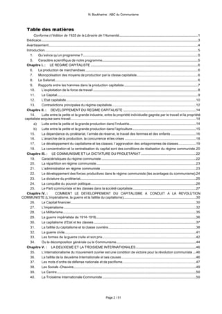 N. Boukharine : ABC du Communisme




     Table des matières
        Conforme à l’édition de 1925 de la Librairie de l’Humanité..............................................................................................1
  Dédicace...........................................................................................................................................................................................3
  Avertissement..................................................................................................................................................................................4
  Introduction.......................................................................................................................................................................................5
     1.    Qu’est-ce qu’un programme ?.........................................................................................................................................5
     5.    Caractère scientifique de notre programme..................................................................................................................5
  Chapitre I. : LE REGIME CAPITALISTE ................................................................................................................................6
     6.    La production de marchandises ......................................................................................................................................6
     7.    Monopolisation des moyens de production par la classe capitaliste.........................................................................6
     8.    Le Salariat...........................................................................................................................................................................6
     9.    Rapports entre les hommes dans la production capitaliste........................................................................................7
     10.     L’exploitation de la force de travail .............................................................................................................................8
     11.     Le Capital........................................................................................................................................................................9
     12.     L’Etat capitaliste...........................................................................................................................................................10
     13.     Contradictions principales du régime capitaliste ....................................................................................................12
  Chapitre II. : DEVELOPPEMENT DU REGIME CAPITALISTE .......................................................................................14
     14.     Lutte entre la petite et la grande industrie, entre la propriété individuelle gagnée par le travail et la propriété
 capitaliste acquise sans travail......................................................................................................................................................14
        a)   Lutte entre la petite et la grande production dans l’industrie................................................................................14
        b)   Lutte entre la petite et la grande production dans l’agriculture............................................................................15
     15.     La dépendance du prolétariat, l’armée de réserve, le travail des femmes et des enfants ..............................16
     16.     L’anarchie de la production, la concurrence et les crises .....................................................................................18
     17.     Le développement du capitalisme et les classes; l’aggravation des antagonismes de classes.....................19
     18.     La concentration et la centralisation du capital sont des conditions de réalisation du régime communiste.20
  Chapitre III. : LE COMMUNISME ET LA DICTATURE DU PROLETARIAT ..................................................................22
     19.     Caractéristiques du régime communiste .................................................................................................................22
     20.     La répartition en régime communiste.......................................................................................................................23
     21.     L’administration en régime communiste ..................................................................................................................23
     22.     Le développement des forces productives dans le régime communiste (les avantages du communisme).24
     23.     La dictature du prolétariat...........................................................................................................................................25
     24.     La conquête du pouvoir politique..............................................................................................................................26
     25.     Le Parti communiste et les classes dans la société capitaliste............................................................................27
  Chapitre IV. :           COMMENT LE DEVELOPPEMENT DU CAPITALISME A CONDUIT A LA REVOLUTION
COMMUNISTE (L’impérialisme, la guerre et la faillite du capitalisme).......................................................................................30
     26.     Le Capital financier......................................................................................................................................................30
     27.     L’Impérialisme..............................................................................................................................................................32
     28.     Le Militarisme...............................................................................................................................................................35
     29.     La guerre impérialiste de 1914-1918........................................................................................................................36
     30.     Le capitalisme d’Etat et les classes ..........................................................................................................................37
     31.     La faillite du capitalisme et la classe ouvrière.........................................................................................................38
     32.     La guerre civile.............................................................................................................................................................41
     33.     Les formes de la guerre civile et son prix................................................................................................................42
     34.     Ou la décomposition générale ou le Communisme...............................................................................................44
  Chapitre V. : LA DEUXIEME ET LA TROISIEME INTERNATIONALES........................................................................46
     35.     L’internationalisme du mouvement ouvrier est une condition de victoire pour la révolution communiste ....46
     36.     La faillite de la deuxième Internationale et ses causes .........................................................................................46
     37.     Les mots d’ordre de défense nationale et de pacifisme........................................................................................47
     38.     Les Socials -Chauvins..................................................................................................................................................49
     39.     Le Centre ......................................................................................................................................................................50
     40.     La Troisième Internationale Communiste................................................................................................................50




                                                                                             Page 2 / 51
 