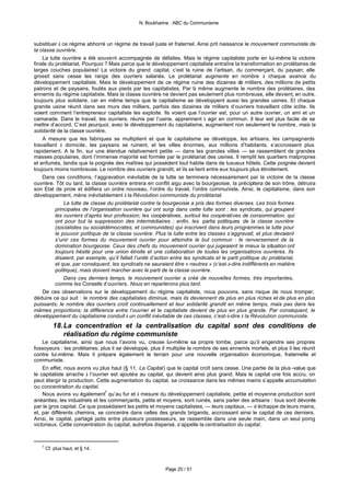 N. Boukharine : ABC du Communisme



substituer à ce régime abhorré un régime de travail juste et fraternel. Ainsi prit naissance le mouvement communiste de
la classe ouvrière.
    La lutte ouvrière a été souvent accompagnée de défaites. Mais le régime capitaliste porte en lui-même la victoire
finale du prolétariat. Pourquoi ? Mais parce que le développement capitaliste entraîne la transformation en prolétaires de
larges couches populaires! La victoire du grand capital, c’est la ruine de l’artisan, du commerçant, du paysan; elle
grossit sans cesse les rangs des ouvriers salariés. Le prolétariat augmente en nombre à chaque avance du
développement capitaliste. Mais le développement de ce régime ruine des dizaines de milliers, des millions de petits
patrons et de paysans, foulés aux pieds par les capitalistes. Par là même augmente le nombre des prolétaires, des
ennemis du régime capitaliste. Mais la classe ouvrière ne devient pas seulement plus nombreuse, elle devient, en outre,
toujours plus solidaire, car en même temps que le capitalisme se développent aussi les grandes usines. Et chaque
grande usine réunit dans ses murs des milliers, parfois des dizaines de milliers d’ouvriers travaillant côte àcôte. Ils
voient comment l’entrepreneur capitaliste les exploite. Ils voient que l’ouvrier est, pour un autre ouvrier, un ami et un
camarade. Dans le travail, les ouvriers, réunis par l’usine, apprennent à agir en commun. Il leur est plus facile de se
mettre d’accord. C’est pourquoi, avec le développement du capitalisme, augmentent non seulement le nombre, mais la
solidarité de la classe ouvrière.
    A mesure que les fabriques se multiplient et que le capitalisme se développe, les artisans, les campagnards
travaillant à domicile, les paysans se ruinent, et les villes énormes, aux millions d’habitants, s’accroissent plus
rapidement. A la fin, sur une étendue relativement petite — dans les grandes villes — se rassemblent de grandes
masses populaires, dont l’immense majorité est formée par le prolétariat des usines. Il remplit les quartiers malpropres
et enfumés, tandis que la poignée des maîtres qui possèdent tout habite dans de luxueux hôtels. Cette poignée devient
toujours moins nombreuse. Le nombre des ouvriers grandit, et ils se lient entre eux toujours plus étroitement.
    Dans ces conditions, l’aggravation inévitable de la lutte se terminera nécessairement par la victoire de la classe
ouvrière. Tôt ou tard, la classe ouvrière entrera en conflit aigu avec la bourgeoisie, la précipitera de son trône, détruira
son Etat de proie et édifiera un ordre nouveau, l’ordre du travail, l’ordre communiste. Ainsi, le capitalisme, dans son
développement, mène inévitablement à la Révolution communiste du prolétariat.
              La lutte de classe du prolétariat contre la bourgeoisie a pris des formes diverses. Les trois formes
          principales de l’organisation ouvrière qui ont surgi dans cette lutte sont : les syndicats, qui groupent
          les ouvriers d’après leur profession; les coopératives, surtout les coopératives de consommation, qui
          ont pour but la suppression des intermédiaires ; enfin, les partis politiques de la classe ouvrière
          (socialistes ou socialdémocrates, et communistes) qui inscrivent dans leurs programmes la lutte pour
          le pouvoir politique de la classe ouvrière. Plus la lutte entre les classes s’aggravait, et plus devaient
          s’unir ces formes du mouvement ouvrier pour atteindre le but commun : le renversement de la
          domination bourgeoise. Ceux des chefs du mouvement ouvrier qui jugeaient le mieux la situation ont
          toujours hésité pour une union étroite et une collaboration de toutes les organisations ouvrières. Ils
          disaient, par exemple, qu’il fallait l’unité d’action entre les syndicats et le parti politique du prolétariat,
          et que, par conséquent, les syndicats ne sauraient être « neutres » (c’est-à-dire indifférents en matière
          politique), mais doivent marcher avec le parti de la classe ouvrière.
              Dans ces derniers temps, le mouvement ouvrier a créé de nouvelles formes, très importantes,
          comme les Conseils d’ouvriers. Nous en reparlerons plus tard.
    De ces observations sur le développement du régime capitaliste, nous pouvons, sans risque de nous tromper,
déduire ce qui suit : le nombre des capitalistes diminue, mais ils deviennent de plus en plus riches et de plus en plus
puissants; le nombre des ouvriers croît continuellement et leur solidarité grandit en même temps, mais pas dans les
mêmes proportions; la différence entre l’ouvrier et le capitaliste devient de plus en plus grande. Par conséquent, le
développement du capitalisme conduit à un conflit inévitable de ces classes, c’est-à-dire à la Révolution communiste.
          18. La concentration et la centralisation du capital sont des conditions de
              réalisation du régime communiste
    Le capitalisme, ainsi que nous l’avons vu, creuse lui-même sa propre tombe, parce qu’il engendre ses propres
fossoyeurs : les prolétaires; plus il se développe, plus il multiplie le nombre de ses ennemis mortels, et plus il les réunit
contre lui-même. Mais il prépare également le terrain pour une nouvelle organisation économique, fraternelle et
communiste.
    En effet, nous avons vu plus haut (§ 11. Le Capital) que le capital croît sans cesse. Une partie de la plus -value que
le capitaliste arrache à l’ouvrier est ajoutée au capital, qui devient ainsi plus grand. Mais le capital une fois accru, on
peut élargir la production. Cette augmentation du capital, sa croissance dans les mêmes mains s’appelle accumulation
ou concentration du capital.
    Nous avons vu également7 qu’au fur et à mesure du développement capitaliste, petite et moyenne production sont
anéanties; les industriels et les commerçants, petits et moyens, sont ruinés, sans parler des artisans : tous sont dévorés
par le gros capital. Ce que possédaient les petits et moyens capitalistes, — leurs capitaux, — s’échappe de leurs mains,
et, par différents chemins, se concentre dans celles des grands brigands, accroissant ainsi le capital de ces derniers.
Ainsi, le capital, partagé jadis entre plusieurs possesseurs, se rassemble dans une seule main, dans un seul poing
victorieux. Cette concentration du capital, autrefois dispersé, s’appelle la centralisation du capital.



   7
       Cf. plus haut, et § 14.



                                                          Page 20 / 51
 
