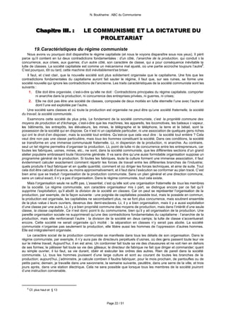 N. Boukharine : ABC du Communisme




           Chapitre III . :
           Chapitre III . :               LE COMMUNISME ET LA DICTATURE DU
                                               PROLETARIAT

          19. Caractéristiques du régime communiste
    Nous avons vu pourquoi doit disparaître le régime capitaliste (et nous le voyons disparaître sous nos yeux). Il périt
parce qu’il contient en lui deux contradictions fondamentales : d’un côté, l’anarchie de la production, qui conduit à la
concurrence, aux crises, aux guerres; d’un autre côté, son caractère de classe, qui a pour conséquence inévitable la
lutte de classes. La société capitaliste est comme un mécanisme mal ajusté, où une partie accroche toujours l’autre8.
C’est pourquoi, tôt ou tard, cette machine doit inévitablement se briser.
    Il faut, et c’est clair, que la nouvelle société soit plus solidement organisée que le capitalisme. Une fois que les
contradictions fondamentales du capitalisme auront fait sauter le régime, il faut que, sur ses ruines, se forme une
société nouvelle qui ignore les contradictions de l’ancienne. Les traits caractéristiques de la société communiste sont les
suivants :
      1. Elle doit être organisée, c’est-à-dire qu’elle ne doit : Contradictions principales du régime capitaliste. comporter
          ni anarchie dans la production, ni concurrence des entreprises privées, ni guerres, ni crises;
      2. Elle ne doit pas être une société de classes, composée de deux moitiés en lutte éternelle l’une avec l’autre et
          dont l’une est exploitée par l’autre.
    Une société sans classes et où toute la production est organisée ne peut être qu’une société fraternelle, la société
du travail, la société communiste.
    Examinons cette société de plus près. Le fondement de la société communiste, c’est la propriété commune des
moyens de production et d’échange, c’est-à-dire que les machines, les appareils, les locomotives, les bateaux à vapeur,
les bâtiments, les entrepôts, les élévateurs, les mines, le télégraphe et le téléphone, la terre et le bétail, sont la
possession de la société qui en dispose. Ce n’est ni un capitaliste particulier, ni une association de quelques gens riches
qui ont le droit d’en disposer, mais la société tout entière. Qu’est-ce que cela veut dire : la société tout entière ? Cela
veut dire non pas une classe particulière, mais tous les hommes constituant la société. Dans ces conditions, la société
se transforme en une immense communauté fraternelle. Là, ni dispersion de la production, ni anarchie. Au contraire,
seul un tel régime permettra d’organiser la production. Là, point de lutte ni de concurrence entre les entrepreneurs, car
toutes les fabriques, usines, mines, etc., ne sont, dans la société communiste, que les différentes sections d’un grand
atelier populaire embrassant toute l’économie générale. Il va sans dire qu’une aussi formidable organisation suppose un
programme général de la production. Si toutes les fabriques, toute la culture forment une immense association, il faut
évidemment calculer exactement comment répartir les forces de travail entre les différentes branches de l’industrie;
quels produits il faut fabriquer et en quelle quantité; comment et où diriger les forces techniques, et ainsi de suite. Tout
cela doit être calculé d’avance, au moins approximativement, et il faut dans l’exécution se conformer au plan tracé. C’est
bien ainsi que se traduit l’organisation de la production communiste. Sans un plan général et une direction commune,
sans un calcul exact, il n’y a pas d’organisation. Dans le régime communiste, tout cela existe.
    Mais l’organisation seule ne suffit pas. L’essentiel, c’est qu’elle soit une organisation fraternelle de tous les membres
de la société. Le régime communiste, son caractère organisateur mis à part, se distingue encore par ce fait qu’il
supprime l’exploitation, qu’il abolit la division de la société en classes. Car on peut se représenter l’organisation de la
production, par exemple, de la façon suivante : une poignée de capitalistes possède tout, mais le possède en commun;
la production est organisée, les capitalistes ne secombattent plus, ne se font plus concurrence, mais soutirent ensemble
de la plus -value à leurs ouvriers, devenus des demi-esclaves. Là, il y a bien organisation, mais il y a aussi exploitation
d’une classe par une autre. Là, il y a bien propriété commune des moyens de production, mais dans l’intérêt d’une seule
classe, la classe capitaliste. Ce n’est donc point là du communisme, bien qu’il y ait organisation de la production. Une
pareille organisation sociale ne supprimerait qu’une des contradictions fondamentales du capitalisme : l’anarchie de la
production, mais elle renforcerait l’autre : la division de la société en deux camps; la lutte de classe s’accentuerait
encore. Cette société ne serait organisée qu’à moitié : la séparation en classes n’y serait pas abolie. La société
communiste n’organise pas seulement la production, elle libère aussi les hommes de l’oppression d’autres hommes.
Elle est intégralement organisée.
    Le caractère social de la production communiste se manifeste dans tous les détails de son organisation. Dans le
régime communiste, par exemple, il n’y aura pas de directeurs perpétuels d’usines, où des gens passent toute leur vie
sur le même travail. Aujourd’hui, il en est ainsi. Un cordonnier fait toute sa vie des chaussures et ne voit rien en dehors
de ses formes; le pâtissier fait toute sa vie des gâteaux; le directeur de fabrique ne fait que diriger et commander; quant
au simple ouvrier, il lui faut, sa vie durant, obéir et exécuter les ordres des autres. Rien de pareil dans la société
communiste. Là, tous les hommes jouissent d’une large culture et sont au courant de toutes les branches de la
production; aujourd’hui, j’administre, je calcule combien il faudra fabriquer, pour le mois prochain, de pantoufles ou de
petits pains; demain, je travaille dans une savonnerie, la semaine suivante, peutêtre, dans une serre de la ville, et trois
jours après, dans une station électrique. Cela ne sera possible que lorsque tous les membres de la société jouiront
d’une instruction convenable.




   8
       Cf. plus haut et § 13



                                                          Page 22 / 51
 