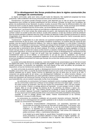 N. Boukharine : ABC du Communisme



          22. Le développement des forces productives dans le régime communiste (les
              avantages du communisme)
    Le régime communiste, après avoir vaincu et guéri toutes les blessures, fera rapidem ent progresser les forces
productives. Cette accélération des forces productives sera due aux raisons suivantes :
    Premièrement, une grande quantité d’énergie humaine, jadis dépensée pour la lutte de classe, sera rendue libre.
Représentons -nous combien se perdent présentement de force nerveuse, d’énergie, de travail, pour la politique, les
grèves, les soulèvements et leur répression, la justice, la police, le pouvoir d’Etat, pour les efforts journaliers d’un côté
comme de l’autre! La lutte de classes engloutit énormément de forces et de moyens. Toutes ces forces seront libérées;
les hommes ne se combattront plus les uns les autres. Les forces libérées serviront au travail productif.
    Deuxièmement : Les forces et les moyens qui sont détruits ou dépensés pour la concurrence, les crises, les guerres,
seront conservés. Si l’on tient compte des seules pertes de guerre, cela représente déjà des sommes énormes. Et
combien coûtent à la société la lutte entre vendeurs, la lutte entre acheteurs, la lutte des vendeurs contre les acheteurs!
Que de produits périssent inutilement dans les crises! Combien de dépenses inutiles d’énergie proviennent du manque
d’organisation et du désordre dans la production! Toutes ces forces, perdues aujourd’hui, seront conservées dans la
société communiste.
    Troisièmement : L’organisation et un plan rationnel, non seulement empêchent les dépenses superflues (la grande
industrie économise de plus en plus), mais permettent d’améliorer la technique. On produira dans les usines les plus
grandes, avec les moyens techniques les meilleurs. Car, même en régime capitaliste, il y a des limites à l’introduction
des machines. Le capitalisme n’a recours aux machines que lorsque la force de travail à bon marché lui manque. Dans
le cas contraire, il n’a pas besoin des machines : il encaisse sans elles un beau profit. La machine ne lui est nécessaire
que quand elle lui économise la force de travail coûteuse. Et comme, en général, en régime capitaliste, la force de
travail n’est pas chère, la misère de la classe ouvrière devient un obstacle à l’amélioration technique. Cela se manifeste
surtout dans l’agriculture, où la force de travail ayant toujours été bon marché, le développement du machinisme est très
lent. En société communiste, il s’agit non du profit, mais des travailleurs eux-mêmes. Toute amélioration y est
immédiatement saisie au vol et réalisée. Le communisme ne suit pas les voies du capitalisme. Les inventions
techniques, en régime communiste, progresseront également, car tous les travailleurs recevront une bonne instruction,
et ceux qui actuellement succombent de misère (par exemple, les ouvriers bien doués) pourront développer entièrement
leurs aptitudes.
    La société communiste éliminera le parasitisme, c’est-à-dire l’existence de consommateurs qui ne font rien et vivent
aux dépens des autres. Tout ce qui, en société capitaliste, est gaspillé, mangé et bu par les capitalistes, servira, dans la
société communiste, à la production; les capitalistes, avec leurs laquais et leur suite, les prêtres, les pros tituées, etc.,
disparaîtront, et tous les membres de la société feront un travail productif.
    Le mode communiste de production signifie un développement énorme des forces productives, de sorte que chaque
travailleur aura moins à faire. La journée de travail deviendra de plus en plus courte, et les hommes seront libérés des
chaînes imposées par la nature. Quand l’homme ne dépensera que peu de peine pour se nourrir et se vêtir, il
consacrera une grande partie de son temps à son développement intellectuel. La culture humaine s’élèvera à une
hauteur jamais atteinte. Elle deviendra une culture générale vraiment humaine et non une culture de classe. En même
temps que l’oppression de l’homme par l’homme, le joug de la nature sur l’homme disparaîtra. L’humanité mènera alors,
pour la première fois, une vie vraiment raisonnable, au lieu d’une vie bestiale.
               Les adversaires du communisme l’ont toujours représenté comme un partage égalitaire. Ils disent
          que les communistes veulent tout confisquer et tout partager entre tous d’une façon égale : la terre et
          les autres moyens de production, ainsi que les moyens de consommation. Rien n’est plus stupide
          qu’un tel racontar. D’abord, un partage général est impossible : on peut partager la terre, le bétail,
          l’argent. Mais on ne peut partager les chemins de fer, les machines, les bateaux à vapeur, les
          appareils compliqués, etc., etc… Ceci d’abord. Ensuite, ce partage ne réalise aucun progrès, mais il
          fait, au contraire, régresser l’humanité. Il signifierait la formation d’une masse de petits propriétaires .
          Or nous savons que de la petite propriété et de la concurrence entre petits propriétaires naît la grande
          propriété. Si donc le partage général était réalisé, l’histoire recommencerait et les hommes
          chanteraient à nouveau la vieille chanson.
               Le communisme (ou socialisme) prolétarien est une grande économie commune, fraternelle. Il
          découle de tout le développement de la société capitaliste et de la situation du prolétariat dans cette
          société. Du communisme il faut distinguer9 :
                   1. Le Socialisme lumpenprolétarien (l’Anarchisme). Les anarchistes reprochent aux
                        communistes de conserver le pouvoir de l’Etat dans la société future. C’est inexact, nous
                        l’avons vu. La vraie différence consiste en ce que les anarchistes consacrent plus
                        d’attention à la répartition qu’à la production; ils se représentent l’organisation, non
                        comme une grande organisation économique fraternelle, mais comme une multitude de
                        petites communes « libres », s’administrant ellesmêmes.
                        Il est évident qu’un pareil régime ne saurait libérer l’humanité du joug de la nature : les
                        forces productives n’y pourraient atteindre le niveau atteint en régime capitaliste, car
                        l’anarchie n’accroît pas la production mais la disperse. Rien d’étonnant si, dans la

   9
       Ce qui va suivre ne vaut guère que pour la Russie d’avant la révolution. (Note de l’Ed.)



                                                                 Page 24 / 51
 