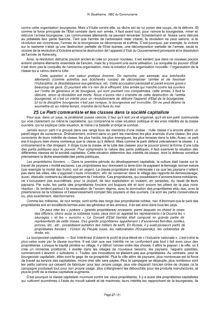N. Boukharine : ABC du Communisme



contre cette organisation bourgeoise. Mais s’il lutte contre elle, sa tâche est de lui porter des coups, de la détruire. Et
comme la force principale de l’Etat consiste dans son armée, il faut avant tout, pour vaincre la bourgeoisie, miner et
détruire l’armée bourgeoise. Les communistes allemands ne peuvent renverser Scheidemann et Noske sans détruire
au préalable leur garde blanche. Tant que l’armée de l’adversaire reste intacte, la révolution ne peut vaincre; si la
révolution est victorieuse, l’armée de la bourgeoisie se décompose et s’effrite. C’est pourquoi, par exemple, la victoire
sur le tsarisme n’était qu’une destruction partielle de l’Etat tsariste, une décomposition partielle de l’armée; seule la
victoire de la révolution d’Octobre acheva la destruction de l’appareil d’Etat du Gouvernement provisoire et la dissolution
de l’armée de Kerensky.
    Ainsi, la révolution détruit le pouvoir ancien et crée un pouvoir nouveau. Il est évident que dans ce nouveau pouvoir
entrent certains éléments essentiels de l’ancien, mais ils y trouvent une autre utilisation. La conquête du pouvoir d’Etat
n’est donc pas la conquête de l’ancienne organisation, mais la création d’une organisation nouvelle : l’organisation de la
classe qui a vaincu dans la lutte.
               Cette question a une valeur pratique énorme. On reproche, par exemple, aux bolcheviks
          allemands (comme autrefois aux bolcheviks russes) de décomposer l’armée et de favoriser
          l’indiscipline, la désobéissance aux généraux, etc. Cette accusation paraissait et paraît encore grave à
          beaucoup de gens. Et pourtant elle n’a rien de si effrayant. Une armée qui marche contre les ouvriers
          sur l’ordre de généraux et de bourgeois, qui sont pourtant nos compatriotes, cette armée, il faut la
          détruire, sinon la révolution est morte. Nous n’avons rien à craindre de cette destruction de l’armée
          bourgeoise, et c’est un mérite pour un révolutionnaire de détruire l’appareil d’Etat de la bourgeoisie.
          Là où la discipline bourgeoise n’est pas rompue, la bourgeoisie est invincible. On ne peut désirer la
          soumettre et, en même temps, craindre de lui faire du mal.
        25. Le Parti communiste et les classes dans la société capitaliste
    Pour que, dans un pays, le prolétariat puisse vaincre, il faut qu’il soit uni et organisé, qu’il ait son parti communiste
qui voie clairement où mène le capitalisme, qui comprenne la vraie situation politique et les vrais intérêts de la classe
ouvrière, qui lui explique cette situation, le mène à la bataille et dirige le combat.
    Jamais aucun parti n’a groupé dans ses rangs tous les membres d’une classe : nulle classe n’a encore atteint un
pareil degré de conscience. Ordinairement, entrent dans un parti les membres les plus avancés d’une classe, les plus
conscients de leurs intérêts de classe, les plus hardis, les plus énergiques, les plus tenaces dans la lutte. Aussi, ce parti
est-il toujours bien moins nombreux que la classe qu’il défend. Mais comme le parti défend précisément la classe, il a
ordinairement le rôle dirigeant. Il dirige toute la classe, et la lutte des classes pour le pouvoir prend la forme d’une lutte
des partis politiques pour le pouvoir. Pour comprendre la nature des partis politiques, il faut examiner la situation des
différentes classes de la société capitaliste. Cette situation détermine des intérêts de classe, dont la défense constitue
précisément la tâche essentielle des partis politiques.
    Les propriétaires fonciers. — Dans la première période du développement capitaliste, la culture était basée sur le
travail de paysans à moitié esclaves. Les propriétaires leur donnaient la terre dont ils payaient le fermage, soit en nature
(par exemple la moitié des fruits), soit en argent. La classe propriétaire était intéressée à ce que les paysans n’aillent
pas dans les villes, elle s’opposait à toute innovation, afin de conserver dans le village des rapports de demiesclavage;
aussi, était-elle contraire au développement de l’industrie. Ces propriétaires, qui possédaient d’anciens biens nobiliaires,
ne s’occupaient pas eux-mêmes, pour la plupart, de leur exploitation et vivaient, en parasites, du t avail de leurs
                                                                                                                r
paysans. Par suite, les partis des propriétaires fonciers ont toujours été et sont encore les piliers de la plus noire
réaction : ils tendent partout à la restauration de l’ancien régime, avec la domination des propriétaires etdu tsar, avec la
prééminence de la noblesse et l’asservissement complet des paysans et des ouvriers. Ce sont les partis conservateurs
ou, plus exactement, réactionnaires.
    Comme les militaires, de tout temps, sont sortis des rangs des propriétaires nobles, rien d’étonnant que le parti des
propriétaires soit en excellents termes avec les généraux et les amiraux. Il en est ainsi dans tous les pays.
               On peut citer les « junkers » (grands propriétaires) prussiens, parmi lesquels on choisit le corps
          des officiers; citons aussi la noblesse russe, ceux dont on appelait les représentants à la Douma les «
          sauvages » et les « aurochs ». Le Conseil d’Etat tsariste était composé en grande partie de
          représentants de cette classe. Ces grands propriétaires appartenant à d’anciennes fam illes, comtes,
          princes, etc., etc., possédaient autrefois des milliers de serfs. En Russie, il y avait plusieurs partis de
          propriétaires fonciers : l’Union du Peuple russe, les nationalistes (Kroupensky), les octobristes de
          droite, etc.
    La bourgeoisie capitaliste. — Son intérêt est d’obtenir le profit le plus élevé de « l’industrie nationale », c’est-à-dire la
plus-value suée par la classe ouvrière. Il est clair que ses intérêts ne se confondent pas tout à fait avec ceux des
propriétaires. Lorsque le capital pénètre au village, il y détruit l’ancien ordre des choses; il attire le paysan à la ville, où il
crée un immense prolétariat, il éveille dans les villages de nouveaux besoins; les paysans, naguère paisibles,
commencent à devenir « turbulents ». Toutes ces innovations ne plaisent pas aux propriétaires. Au contraire, pour la
bourgeoisie capitaliste, elles sont le gage de sa prospérité. Plus la ville attire de paysans, plus nombreuse est la force
de travail au service des capitalistes, moins cher elle sera payée. Plus la campagne se dépeuple, plus nombreux sont
les petits patrons qui cessent de fabriquer pour leur propre usage, plus vite disparaît l’ancien ordre de choses où la
campagne produisait tout pour son propre usage, plus s’élargissent les débouchés pour les produits manufacturés, et
plus le profit de la classe capitaliste augmente.
    C’est pourquoi la classe capitaliste murmure contre les vieux propriétaires. Il y a aussi des propriétaires capitalistes
qui cultivent euxmêmes à l’aide de travail salarié et de machines; leurs intérêts les rapprochant de la bourgeoisie, ils



                                                             Page 27 / 51
 